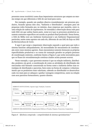 42 AgroDistribuidor • Cônsoli, Prado e Marino
presentes nesse território) como duas importantes estruturas que ampara ao mes-
mo tempo em que diferencia o SAG de um local para outro.
Por exemplo, quando um analista observa resumidamente um processo pro-
dutivo, focando apenas dois elos, “Indústria e Distribuidor”, emergem para ele
pequenas redes formadas por, no mínimo, duas empresas que mantêm, entre si,
uma relação de cadeia de suprimentos. Se estendida a observação dessa rede para
todo SAG em que ambas fazem parte, notar-se-á que os processos produtivos as-
sumem contornos específicos em acordo ao produto final produzido. Dessa forma,
o SAG do Milho terá um Ambiente Institucional e um Ambiente Organizacional
particular, assim como agentes em cada elo, diferente de um SAG da Soja ou SAG
da Bovinocultura de Corte.
E aqui é que surge a importante observação segundo a qual para que todo o
sistema funcione adequadamente, há necessidades de mecanismos de coordena-
ção entre esses mesmos agentes. Esses mecanismos somente destacam as próprias
especificidades produtivas e os custos de transação gerados no próprio processo
de coordenação existente, conforme ilustra a Figura 4, que serão necessários para
que os fluxos de retroalimentação contínua citados acima possam ocorrer.
Nesse exemplo, o que queremos mostrar é que na relação indústria, distribui-
dor, produtor, em geral, a coordenação de como as atividades de distribuição são
executadas está bastante concentrada na forma como a indústria define suas es-
tratégias de distribuição e parcerias, bem como na forma de compras e relaciona-
mento que os produtores mais valorizam, cabendo ao distribuidor se desenvolver
cada vez mais para se adequar e ganhar vantagens competitivas, tanto na relação
com seus parceiros fornecedores, quanto clientes.
AMBIENTE INSTITUCIONAL: Aparato Legal, Tradições, Costumes
SISTEMA I
AMBIENTE ORGANIZACIONAL: Organizações Públicas e Privadas, Pesquisa, Financeiras, Cooperativas
SISTEMA J
Agricultura
Atacado/
Varejo
Indústria de
Alimentos
Insumos
Distribuidor
Revenda
T1j T2j T3j T4j
Agricultura
Atacado/
Varejo
Indústria de
Alimentos
Insumos
Distribuidor
Revenda
Mercado
T1i T2i T3i T4i
Figura 4 Eficiência comparada – competitividade de sistemas agroindustriais.9
ISBN_6371.indb 42
ISBN_6371.indb 42 10/06/11 16:10
10/06/11 16:10
 