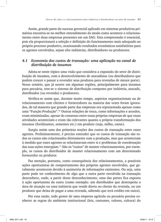Drivers de valor e o relacionamento entre indústrias e distribuidores no setor de insumos 43
Assim, grande parte do sucesso gerencial aplicado em sistemas produtivos pri-
mários encontra-se no melhor entendimento do modo como acontece o relaciona-
mento entre duas empresas presentes em um SAG. Esta compreensão é essencial,
pois ela proporcionará a seleção e definição do funcionamento mais adequado ao
próprio processo produtivo, ocasionando resultados econômicos satisfatórios para
os agentes envolvidos, sejam eles indústrias, distribuidores ou produtores.
4.1 Economia dos custos de transação: uma aplicação no canal de
distribuição de insumos
Adota-se neste tópico uma visão que considera a expansão do setor de distri-
buição de insumos, com o desenvolvimento de atacadistas (ou distribuidores que
podem crescer e passar a revender seus produtos para revendas de menor porte).
Nesse cenário, que já ocorre em algumas regiões, principalmente para insumos
para pecuária, tem-se o sistema de distribuição composto por indústria, atacado,
distribuidor (ou revenda) e produtores.
Verifica-se assim que, durante muito tempo, aspectos organizacionais ou de
relacionamento com clientes e fornecedores na maioria das vezes foram ignora-
dos, de tal maneira que grande parte das empresas era representada apenas como
uma “Função Produção”.10
Outras relações de troca, como informações e acordos,
eram minimizadas, apesar do consenso entre essas próprias empresas de que essas
atividades aconteciam e eram tão relevantes quanto a própria transformação dos
insumos (fertilizantes, sementes etc.) em produto (soja, milho, carne).
Surgiu assim uma das primeiras noções dos custos de transação entre esses
agentes. Preliminarmente, é preciso entender que os custos de transação são to-
dos os custos não relacionados diretamente com a produção, mas que aconteciam
à medida que esses agentes se relacionavam entre si e problemas de coordenação
das suas ações emergiam.11
São os “custos” de manter relacionamentos, por exem-
plo, os custos do distribuidor de manter relacionamento com um determinado
fornecedor ou produtor.
Faz menção, portanto, como consequência dos relacionamentos, a possíveis
ações oportunistas de comportamento dos próprios agentes envolvidos, que ge-
ralmente acontecem devido à assimetria de informações existentes. Ou seja, uma
parte pode ter conhecimento de algo que a outra parte envolvida na transação
desconhece, onde, a partir desse desconhecimento, uma das partes fica exposta
à ação oportunista da outra (como exemplo: um distribuidor que desrespeita a
área de atuação ou uma indústria que vende direto ao cliente da revenda, ou um
produtor que deixa de pagar a uma revenda, sabendo que terá crédito em outra).
Por essa razão, todo gestor de uma empresa agrícola ou pecuária precisa co-
nhecer as regras do ambiente institucional (leis, costumes, valores, cultura) do
ISBN_6371.indb 43
ISBN_6371.indb 43 10/06/11 16:10
10/06/11 16:10
 
