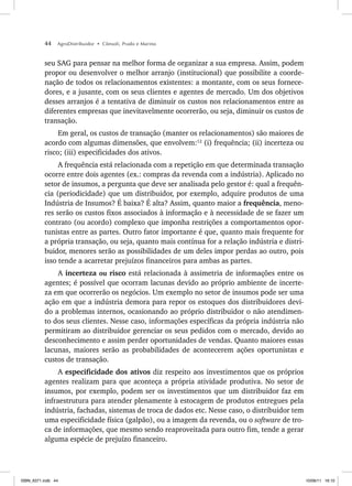 44 AgroDistribuidor • Cônsoli, Prado e Marino
seu SAG para pensar na melhor forma de organizar a sua empresa. Assim, podem
propor ou desenvolver o melhor arranjo (institucional) que possibilite a coorde-
nação de todos os relacionamentos existentes: a montante, com os seus fornece-
dores, e a jusante, com os seus clientes e agentes de mercado. Um dos objetivos
desses arranjos é a tentativa de diminuir os custos nos relacionamentos entre as
diferentes empresas que inevitavelmente ocorrerão, ou seja, diminuir os custos de
transação.
Em geral, os custos de transação (manter os relacionamentos) são maiores de
acordo com algumas dimensões, que envolvem:12
(i) frequência; (ii) incerteza ou
risco; (iii) especificidades dos ativos.
A frequência está relacionada com a repetição em que determinada transação
ocorre entre dois agentes (ex.: compras da revenda com a indústria). Aplicado no
setor de insumos, a pergunta que deve ser analisada pelo gestor é: qual a frequên-
cia (periodicidade) que um distribuidor, por exemplo, adquire produtos de uma
Indústria de Insumos? É baixa? É alta? Assim, quanto maior a frequência, meno-
res serão os custos fixos associados à informação e à necessidade de se fazer um
contrato (ou acordo) complexo que imponha restrições a comportamentos opor-
tunistas entre as partes. Outro fator importante é que, quanto mais frequente for
a própria transação, ou seja, quanto mais contínua for a relação indústria e distri-
buidor, menores serão as possibilidades de um deles impor perdas ao outro, pois
isso tende a acarretar prejuízos financeiros para ambas as partes.
A incerteza ou risco está relacionada à assimetria de informações entre os
agentes; é possível que ocorram lacunas devido ao próprio ambiente de incerte-
za em que ocorrerão os negócios. Um exemplo no setor de insumos pode ser uma
ação em que a indústria demora para repor os estoques dos distribuidores devi-
do a problemas internos, ocasionando ao próprio distribuidor o não atendimen-
to dos seus clientes. Nesse caso, informações específicas da própria indústria não
permitiram ao distribuidor gerenciar os seus pedidos com o mercado, devido ao
desconhecimento e assim perder oportunidades de vendas. Quanto maiores essas
lacunas, maiores serão as probabilidades de acontecerem ações oportunistas e
custos de transação.
A especificidade dos ativos diz respeito aos investimentos que os próprios
agentes realizam para que aconteça a própria atividade produtiva. No setor de
insumos, por exemplo, podem ser os investimentos que um distribuidor faz em
infraestrutura para atender plenamente à estocagem de produtos entregues pela
indústria, fachadas, sistemas de troca de dados etc. Nesse caso, o distribuidor tem
uma especificidade física (galpão), ou a imagem da revenda, ou o software de tro-
ca de informações, que mesmo sendo reaproveitada para outro fim, tende a gerar
alguma espécie de prejuízo financeiro.
ISBN_6371.indb 44
ISBN_6371.indb 44 10/06/11 16:10
10/06/11 16:10
 