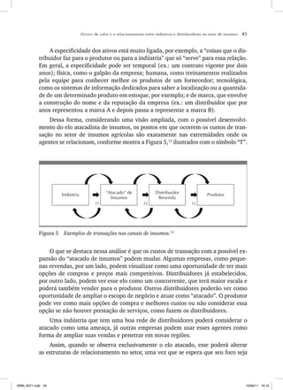 Drivers de valor e o relacionamento entre indústrias e distribuidores no setor de insumos 45
A especificidade dos ativos está muito ligada, por exemplo, a “coisas que o dis-
tribuidor faz para o produtor ou para a indústria” que só “serve” para essa relação.
Em geral, a especificidade pode ser temporal (ex.: um contrato vigente por dois
anos); física, como o galpão da empresa; humana, como treinamentos realizados
pela equipe para conhecer melhor os produtos de um fornecedor; tecnológica,
como os sistemas de informação dedicados para saber a localização ou a quantida-
de de um determinado produto em estoque, por exemplo; e de marca, que envolve
a construção do nome e da reputação da empresa (ex.: um distribuidor que por
anos representou a marca A e depois passa a representar a marca B).
Dessa forma, considerando uma visão ampliada, com o possível desenvolvi-
mento do elo atacadista de insumos, os pontos em que ocorrem os custos de tran-
sação no setor de insumos agrícolas são exatamente nas extremidades onde os
agentes se relacionam, conforme mostra a Figura 5,13
ilustrados com o símbolo “T”.
Produtor
Indústria Distribuidor
Revenda
“Atacado” de
Insumos
T1 T2 T3
Figura 5 Exemplos de transações nos canais de insumos.13
O que se destaca nessa análise é que os custos de transação com a possível ex-
pansão do “atacado de insumos” podem mudar. Algumas empresas, como peque-
nas revendas, por um lado, podem visualizar como uma oportunidade de ter mais
opções de compras e preços mais competitivos. Distribuidores já estabelecidos,
por outro lado, podem ver esse elo como um concorrente, que terá maior escala e
poderá também vender para o produtor. Outros distribuidores poderão ver como
oportunidade de ampliar o escopo de negócio e atuar como “atacado”. O produtor
pode ver como mais opções de compra e melhores custos ou não considerar essa
opção se não houver prestação de serviços, como fazem os distribuidores.
Uma indústria que tem uma boa rede de distribuidores poderá considerar o
atacado como uma ameaça, já outras empresas podem usar esses agentes como
forma de ampliar suas vendas e penetrar em novas regiões.
Assim, quando se observa exclusivamente o elo atacado, esse poderá alterar
as estruturas de relacionamento no setor, uma vez que se espera que seu foco seja
ISBN_6371.indb 45
ISBN_6371.indb 45 10/06/11 16:10
10/06/11 16:10
 