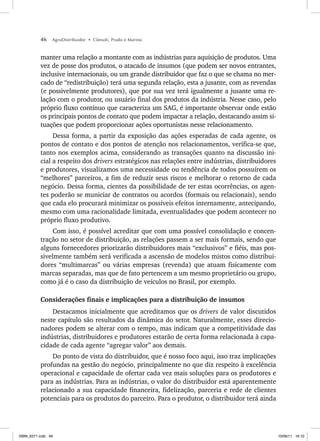 46 AgroDistribuidor • Cônsoli, Prado e Marino
manter uma relação a montante com as indústrias para aquisição de produtos. Uma
vez de posse dos produtos, o atacado de insumos (que podem ser novos entrantes,
inclusive internacionais, ou um grande distribuidor que faz o que se chama no mer-
cado de “redistribuição) terá uma segunda relação, esta a jusante, com as revendas
(e possivelmente produtores), que por sua vez terá igualmente a jusante uma re-
lação com o produtor, ou usuário final dos produtos da indústria. Nesse caso, pelo
próprio fluxo contínuo que caracteriza um SAG, é importante observar onde estão
os principais pontos de contato que podem impactar a relação, destacando assim si-
tuações que podem proporcionar ações oportunistas nesse relacionamento.
Dessa forma, a partir da exposição das ações esperadas de cada agente, os
pontos de contato e dos pontos de atenção nos relacionamentos, verifica-se que,
tanto nos exemplos acima, considerando as transações quanto na discussão ini-
cial a respeito dos drivers estratégicos nas relações entre indústrias, distribuidores
e produtores, visualizamos uma necessidade ou tendência de todos possuírem os
“melhores” parceiros, a fim de reduzir seus riscos e melhorar o retorno de cada
negócio. Dessa forma, cientes da possibilidade de ter estas ocorrências, os agen-
tes poderão se municiar de contratos ou acordos (formais ou relacionais), sendo
que cada elo procurará minimizar os possíveis efeitos internamente, antecipando,
mesmo com uma racionalidade limitada, eventualidades que podem acontecer no
próprio fluxo produtivo.
Com isso, é possível acreditar que com uma possível consolidação e concen-
tração no setor de distribuição, as relações passem a ser mais formais, sendo que
alguns fornecedores priorizarão distribuidores mais “exclusivos” e fiéis, mas pos-
sivelmente também será verificada a ascensão de modelos mistos como distribui-
dores “multimarcas” ou várias empresas (revenda) que atuam fisicamente com
marcas separadas, mas que de fato pertencem a um mesmo proprietário ou grupo,
como já é o caso da distribuição de veículos no Brasil, por exemplo.
Considerações finais e implicações para a distribuição de insumos
Destacamos inicialmente que acreditamos que os drivers de valor discutidos
neste capítulo são resultados da dinâmica do setor. Naturalmente, esses direcio-
nadores podem se alterar com o tempo, mas indicam que a competitividade das
indústrias, distribuidores e produtores estarão de certa forma relacionada à capa-
cidade de cada agente “agregar valor” aos demais.
Do ponto de vista do distribuidor, que é nosso foco aqui, isso traz implicações
profundas na gestão do negócio, principalmente no que diz respeito à excelência
operacional e capacidade de ofertar cada vez mais soluções para os produtores e
para as indústrias. Para as indústrias, o valor do distribuidor está aparentemente
relacionado a sua capacidade financeira, fidelização, parceria e rede de clientes
potenciais para os produtos do parceiro. Para o produtor, o distribuidor terá ainda
ISBN_6371.indb 46
ISBN_6371.indb 46 10/06/11 16:10
10/06/11 16:10
 