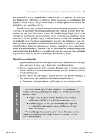 Drivers de valor e o relacionamento entre indústrias e distribuidores no setor de insumos 47
que desenvolver novas competências e investimentos, pois a comercialização ape-
nas dos produtos poderá não ser suficiente para a manutenção e rentabilidade dos
negócios. Nesse sentido, soluções mais amplas e serviços poderão ser melhor ex-
plorados pelas empresas do setor.
Quando tratamos da questão dos custos de transação, o que pretendemos “atrair
a atenção” é que manter os relacionamentos tem seu custo. Se aspectos de oportu-
nismo, tanto por parte da indústria, quanto dos distribuidores e dos produtores, não
começarem a ser tratados de maneira mais aberta e transparente, conflitos e novos
custos de transação poderão surgir, principalmente se houver maior concentração
na produção agropecuária em algumas regiões e no setor de distribuição, o que po-
derá alavancar o desenvolvimento do atacado de insumos, o qual ainda não temos
condições claras de discutir as implicações positivas ou negativas para o setor. Entre-
tanto, a tendência está cada vez mais clara e o alinhamento e estratégias conjuntas
entre indústrias e distribuidores, pensando sempre na agregação de valor na cadeia
é que definirá parte do futuro da distribuição de insumos no Brasil.
Questões para discussão
1. Faça uma análise dos drivers estratégicos discutidos no texto e avalie sua condição
como agregador de valor para os demais elos no qual se relaciona.
2. Quanto ao relacionamento entre indústrias, distribuidores e produtores, procure
avaliar os fatores críticos e como sua empresa pode ajudar na redução de conflitos
e custos de transação.
3. Discuta o futuro da distribuição de insumos sob um ponto de vista estratégico e
liste aspectos que você concorda ou discorda em nossa abordagem.
a. Caso queira enviar sugestões ou considerações, acesse o conteúdo on-line.
CONTEÚDO
ON-LINE
No website <www.AgroDistribuidor.com.br> você encontrará
materiais adicionais, atualização de dados, links e vídeos envolvendo
assuntos como:
• Artigos atuais e futuros sobre a distribuição de insumos,
publicados pelo Markestrat, Uni.Business ou parceiros.
• Acesse o blog no site para enviar comentários e sugestões
e compartilhar suas experiências e opiniões com demais
empresas do setor.
Você também poderá acessar o portal <www.editoraatlas.com.br>
e obter materiais de apoio e vídeos dos autores para uso em aula,
cursos e treinamentos.
ISBN_6371.indb 47
ISBN_6371.indb 47 10/06/11 16:10
10/06/11 16:10
 