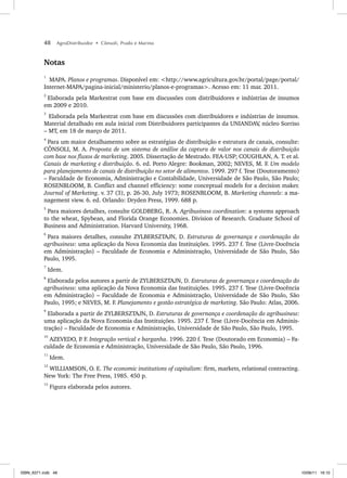 48 AgroDistribuidor • Cônsoli, Prado e Marino
Notas
1
MAPA. Planos e programas. Disponível em: <http://www.agricultura.gov.br/portal/page/portal/
Internet-MAPA/pagina-inicial/ministerio/planos-e-programas>. Acesso em: 11 mar. 2011.
2
Elaborada pela Markestrat com base em discussões com distribuidores e indústrias de insumos
em 2009 e 2010.
3
Elaborada pela Markestrat com base em discussões com distribuidores e indústrias de insumos.
Material detalhado em aula inicial com Distribuidores participantes da UNIANDAV
, núcleo Sorriso
– MT, em 18 de março de 2011.
4
Para um maior detalhamento sobre as estratégias de distribuição e estrutura de canais, consulte:
CÔNSOLI, M. A. Proposta de um sistema de análise da captura de valor nos canais de distribuição
com base nos fluxos de marketing. 2005. Dissertação de Mestrado. FEA-USP; COUGHLAN, A. T. et al.
Canais de marketing e distribuição. 6. ed. Porto Alegre: Bookman, 2002; NEVES, M. F. Um modelo
para planejamento de canais de distribuição no setor de alimentos. 1999. 297 f. Tese (Doutoramento)
– Faculdade de Economia, Administração e Contabilidade, Universidade de São Paulo, São Paulo;
ROSENBLOOM, B. Conflict and channel efficiency: some conceptual models for a decision maker.
Journal of Marketing. v. 37 (3), p. 26-30, July 1973; ROSENBLOOM, B. Marketing channels: a ma-
nagement view. 6. ed. Orlando: Dryden Press, 1999. 688 p.
5
Para maiores detalhes, consulte GOLDBERG, R. A. Agribusiness coordination: a systems approach
to the wheat, Spybean, and Florida Orange Economies. Division of Research. Graduate School of
Business and Administration. Harvard University, 1968.
6
Para maiores detalhes, consulte ZYLBERSZTAJN, D. Estruturas de governança e coordenação do
agribusiness: uma aplicação da Nova Economia das Instituições. 1995. 237 f. Tese (Livre-Docência
em Administração) – Faculdade de Economia e Administração, Universidade de São Paulo, São
Paulo, 1995.
7
Idem.
8
Elaborada pelos autores a partir de ZYLBERSZTAJN, D. Estruturas de governança e coordenação do
agribusiness: uma aplicação da Nova Economia das Instituições. 1995. 237 f. Tese (Livre-Docência
em Administração) – Faculdade de Economia e Administração, Universidade de São Paulo, São
Paulo, 1995; e NEVES, M. F. Planejamento e gestão estratégica de marketing. São Paulo: Atlas, 2006.
9
Elaborada a partir de ZYLBERSZTAJN, D. Estruturas de governança e coordenação do agribusiness:
uma aplicação da Nova Economia das Instituições. 1995. 237 f. Tese (Livre-Docência em Adminis-
tração) – Faculdade de Economia e Administração, Universidade de São Paulo, São Paulo, 1995.
10
AZEVEDO, P
. F. Integração vertical e barganha. 1996. 220 f. Tese (Doutorado em Economia) – Fa-
culdade de Economia e Administração, Universidade de São Paulo, São Paulo, 1996.
11
Idem.
12
WILLIAMSON, O. E. The economic institutions of capitalism: firm, markets, relational contracting.
New York: The Free Press, 1985. 450 p.
13
Figura elaborada pelos autores.
ISBN_6371.indb 48
ISBN_6371.indb 48 10/06/11 16:10
10/06/11 16:10
 