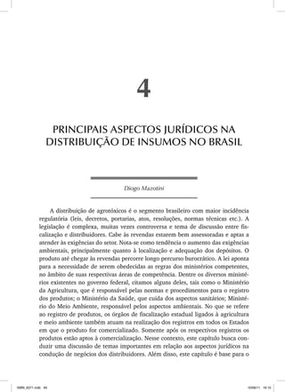 Diogo Mazotini
A distribuição de agrotóxicos é o segmento brasileiro com maior incidência
regulatória (leis, decretos, portarias, atos, resoluções, normas técnicas etc.). A
legislação é complexa, muitas vezes controversa e tema de discussão entre fis-
calização e distribuidores. Cabe às revendas estarem bem assessoradas e aptas a
atender às exigências do setor. Nota-se como tendência o aumento das exigências
ambientais, principalmente quanto à localização e adequação dos depósitos. O
produto até chegar às revendas percorre longo percurso burocrático. A lei aponta
para a necessidade de serem obedecidas as regras dos ministérios competentes,
no âmbito de suas respectivas áreas de competência. Dentre os diversos ministé-
rios existentes no governo federal, citamos alguns deles, tais como o Ministério
da Agricultura, que é responsável pelas normas e procedimentos para o registro
dos produtos; o Ministério da Saúde, que cuida dos aspectos sanitários; Ministé-
rio do Meio Ambiente, responsável pelos aspectos ambientais. No que se refere
ao registro de produtos, os órgãos de fiscalização estadual ligados à agricultura
e meio ambiente também atuam na realização dos registros em todos os Estados
em que o produto for comercializado. Somente após os respectivos registros os
produtos estão aptos à comercialização. Nesse contexto, este capítulo busca con-
duzir uma discussão de temas importantes em relação aos aspectos jurídicos na
condução de negócios dos distribuidores. Além disso, este capítulo é base para o
4
PRINCIPAIS ASPECTOS JURÍDICOS NA
DISTRIBUIÇÃO DE INSUMOS NO BRASIL
ISBN_6371.indb 49
ISBN_6371.indb 49 10/06/11 16:10
10/06/11 16:10
 