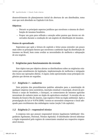 50 AgroDistribuidor • Cônsoli, Prado e Marino
desenvolvimento do planejamento inicial da abertura de um distribuidor, tema
esse que será abordado no Capítulo 6 do livro.
Objetivos
– Discutir os principais aspectos jurídicos que envolvem o sistema de distri-
buição de insumos brasileiro.
– Propor um guia para reflexão e atenção sobre pontos que devem ser ob-
servados durante a condução de um negócio de distribuição de insumos.
Pontos de aprendizado
Esperamos que após a leitura do capítulo o leitor possa entender um pouco
mais sobre os principais fatores que envolvem o ambiente legal da distribuição de
insumos no Brasil, bem como avaliar as necessidades de melhoria e adequação
de seu negócio.
1 Exigências para funcionamento da revenda
Este tópico tem por objetivo alertar os distribuidores sobre as exigências exis-
tentes para atendimento da legislação, implementação de melhorias e mitigação
dos riscos nas operações diárias. A seguir, estão apresentadas essas principais exi-
gências que devem ser seguidas.
1.1 Exigência 1 – cadastros
Sem prejuízo dos procedimentos padrões adotados para a constituição de
qualquer empresa (atos societários, inscrição estadual e municipal, alvará da pre-
feitura e corpo de bombeiro, e licenças), os comerciantes de insumos agrícolas
necessitam do cadastro junto ao órgão da agricultura estadual.1
A exceção são os
Estados do Ceará e Rio de Janeiro, cujo registro é feito no órgão ambiental. Após a
promulgação da Lei no
9.974/2000,2
tornou-se necessário comprovar o local ade-
quado para recebimento das embalagens vazias (seção 5 do capítulo).
1.2 Exigência 2 – responsável técnico
A empresa tem que possuir responsável técnico legalmente habilitado3
(En-
genheiro Agrônomo, Florestal, Técnico Agrícola). O distribuidor deverá informar
o órgão responsável pelo registro de comerciante estadual seu respectivo respon-
sável técnico.
ISBN_6371.indb 50
ISBN_6371.indb 50 10/06/11 16:10
10/06/11 16:10
 