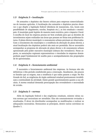 Principais aspectos jurídicos na distribuição de insumos no Brasil 51
1.3 Exigência 3 – localização
Os armazéns e depósitos são fatores críticos para empresas comercializado-
ras de insumos agrícolas. A localização dos armazéns e depósitos precisa obser-
var o que dispõe a legislação federal (distância de mananciais, rios, locais com
possibilidade de alagamento, escolas, hospitais etc.), as leis estaduais e munici-
pais. O município pode legislar de maneira mais restritiva, pois o impacto é local.
A escolha do local da empresa precisa ser bem avaliada para que as decisões de
investimentos sejam realizadas nas áreas que possam ser feitas sem problemas fu-
turos. O plano diretor municipal e o zoneamento urbano precisam ser observados.
Com o crescimento dos municípios e a tendência da alteração do plano diretor, a
atual localização dos depósitos poderá não mais ser permitida. Faz-se necessário
acompanhar as propostas de alteração de plano diretor e de zoneamento urbano
apresentado pelo poder executivo municipal (câmara dos vereadores). Nesse as-
pecto, as associações regionais representativas e vinculadas às empresas desem-
penham papel fundamental de auxílio para o acompanhamento das proposições
de lei apresentadas.
1.4 Exigência 4 – licenciamento ambiental
É necessário o licenciamento ambiental das empresas. As licenças não são
definitivas e têm período estabelecido para a renovação. Atualmente, são poucos
os Estados que as exigem, mas a tendência é que todos passem a exigir. No Rio
Grande do Sul, as exigências do órgão ambiental estadual praticamente inviabili-
zam a continuidade da atividade. Existe grande questionamento quanto a sua efi-
cácia. A norma estadual demanda preocupação dos revendedores e necessidade
de revisão.
1.5 Exigência 5 – normas
Além da legislação federal e das exigências estaduais, existem várias ou-
tras normas que necessitam ser atendidas. Elas são constantemente revisadas e
atualizadas. É dever do distribuidor acompanhar as modificações e realizar as
adequações necessárias. Destacamos as principais, dentre outras correlatas no
Quadro 1.
ISBN_6371.indb 51
ISBN_6371.indb 51 10/06/11 16:10
10/06/11 16:10
 
