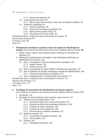 viii AgroDistribuidor • Cônsoli, Prado e Marino
5.1.4 Outros investimentos, 93
5.2 Levantamento dos custos, 93
5.2.1 Mão de obra, fixos mensais e custo das mercadorias vendidas, 94
5.3 Análise de viabilidade, 94
5.3.1 Ponto de equilíbrio, 94
5.3.2 Retorno do investimento (payback), 94
5.3.3 Valor presente líquido (VPL), 95
5.3.4 Taxa interna de retorno (TIR), 95
Considerações finais e implicações para a distribuição de insumos, 95
Questões para discussão, 96
Conteúdo on-line, 96
Notas, 96
7 Planejamento estratégico: traçando o futuro do negócio de distribuição de
insumos (Lucas Sciencia do Prado, Roberto Fava Scare e Matheus Alberto Cônsoli), 98
1 Missão, visão e valores: direcionadores para a definição da estratégia das
empresas, 99
2 Elaboração do planejamento estratégico: uma abordagem prática para os
distribuidores de insumos, 102
2.1 Fase 1: investigação e início do planejamento estratégico, 103
2.1.1 Análise interna, 104
2.1.2 Análise externa, 105
2.2 Fase 2: consolidação da matriz SWOT e definição das estratégias, 107
2.3 Fase 3: definição dos projetos estratégicos e agenda de implementação, 108
2.3.1 Priorização dos projetos estratégicos, 110
2.4 Fase 4: implementação e monitoramento dos projetos, 111
Considerações finais e implicações para a distribuição de insumos, 111
Questões para discussão, 111
Conteúdo on-line, 112
Notas, 112
8 Estratégias de crescimento dos distribuidores de insumos agrícolas
(José Guilherme A. Nogueira, Lucas Sciencia do Prado e Matheus Alberto Cônsoli), 115
1 Introdução, 116
2 Estratégias de desenvolvimento das empresas: como crescer?, 117
2.1 Produtos/serviços/fornecedores, 118
2.1.1 Extensão da linha com o mesmo fornecedor, 119
2.1.2 Extensão da linha com fornecedores diferentes, 120
2.1.3 Produtos de outras categorias, 120
2.1.4 Produtos de outros segmentos, 120
2.1.5 Novos serviços e soluções completas, 121
2.2 Região de atuação, 121
2.2.1 Crescimento em regiões limítrofes, 122
2.2.2 Novas regiões, 124
2.3 Clientes, 125
2.3.1 Fidelização de clientes, 125
ISBN_6371.indb viii
ISBN_6371.indb viii 10/06/11 16:10
10/06/11 16:10
 