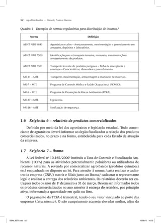 52 AgroDistribuidor • Cônsoli, Prado e Marino
Quadro 1 Exemplos de normas regulatórias para distribuição de insumos.4
Norma Definição
ABNT NBR 9843 Agrotóxicos e afins – Armazenamento, movimentação e gerenciamento em
armazéns, depósitos e laboratórios.
ABNT NBR 7500 Identificação para o transporte terrestre, manuseio, movimentação e
armazenamento de produtos.
ABNT NBR 7503 Transporte terrestre de produtos perigosos – Ficha de emergência e
envelope – Características, dimensões e preenchimento.
NR-11 – MTE Transporte, movimentação, armazenagem e manuseio de materiais.
NR-7 – MTE Programa de Controle Médico e Saúde Ocupacional (PCMSO).
NR-9 – MTE Programa de Prevenção de Riscos Ambientais (PPRA).
NR-17 – MTE Ergonomia.
NR-26 – MTE Sinalização de segurança.
1.6 Exigência 6 – relatório de produtos comercializados
Definido por meio da lei dos agrotóxicos e legislação estadual. Todo comer-
ciante de agrotóxico deverá informar ao órgão fiscalizador a relação dos produtos
comercializados, no prazo e na forma, estabelecida para cada Estado de atuação
da empresa.
1.7 Exigência 7 – Ibama
A Lei Federal no
10.165/20005
instituiu a Taxa de Controle e Fiscalização Am-
biental (TCFA) para as atividades potencialmente poluidoras ou utilizadoras de
recursos naturais. A revenda por comercializar agrotóxicos (produtos químicos)
está enquadrada no disposto na lei. Para atender à norma, basta realizar o cadas-
tro da empresa (CNPJ) matriz e filiais junto ao Ibama,6
cadastrar o representante
legal e realizar a entrega dos relatórios ambientais. Os relatórios deverão ser en-
tregues todos os anos de 1o
de janeiro a 31 de março. Devem ser informados todos
os produtos comercializados no ano anterior à entrega do relatório, por princípio
ativo, informando a quantidade em quilo ou litro.
O pagamento da TCFA é trimestral, tendo o seu valor vinculado ao porte das
empresas (faturamento). O não cumprimento acarreta elevadas multas, além da
ISBN_6371.indb 52
ISBN_6371.indb 52 10/06/11 16:10
10/06/11 16:10
 