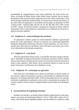 Principais aspectos jurídicos na distribuição de insumos no Brasil 53
possibilidade de enquadramento como crime ambiental. Por meio de leis esta-
duais, os Estados de Minas Gerais, Goiás, Bahia, Santa Catarina, Rio de Janeiro,
Pernambuco, Rio Grande do Norte, Mato Grosso do Sul e Piauí, instituíram a Taxa
de Fiscalização Ambiental estadual (TFA). É a mesma taxa cobrada pelo Ibama, só
que para efeito de pagamento o revendedor deverá pagar na proporção de 60%
a título da TFA – Estadual (MG, GO, BA, SC, RJ, PE, RN, MS e PI) e 40% a título
da TCFA – Ibama. Nos demais Estados, o pagamento é integral ao Ibama. Maiores
informações sobre o tema podem ser consultados no site indicado nas notas de ro-
dapé do presente capítulo.7
1.8 Exigência 8 – comercialização dos produtos
Os agrotóxicos somente podem ser comercializados mediante apresentação
prévia da receita agronômica.8
Deverá ser prescrita por profissional legalmente
habilitado (Engenheiro Agrônomo, Florestal, Técnico Agrícola). A receita será es-
pecífica para cada cultura ou problema. Será retida pelo comerciante, que a man-
terá à disposição da fiscalização competente.
1.9 Exigência 9 – nota fiscal
Além das informações fiscais usuais, o revendedor necessita atender à Resolu-
ção no
420/20049
da Agência Nacional de Transportes Terrestres (ANTT). Dispõe
sobre as informações necessárias para constar na nota fiscal (conforme descrito na
seção 3 deste capítulo). Além dessas, faz-se necessário indicar no corpo da nota
fiscal o local para o recebimento das embalagens vazias.
1.10 Exigência 10 – orientação ao agricultor
Cabe frisar que o distribuidor tem o dever de orientação ao cliente quanto ao
uso correto e seguro dos produtos e quanto à necessidade de utilização de Equi-
pamentos de Proteção Individual (EPI). O EPI recomendado deverá ser indicado
conforme a modalidade de aplicação (costal, aérea e tratorizada) do produto. Ne-
cessário também orientar quanto à obrigatoriedade da devolução das embalagens
vazias.
2 Características da Legislação Estadual
Compete aos Estados e ao distrito federal legislar supletivamente sobre agro-
tóxicos, nos termos da Constituição Federal10
e Lei no
7.802/1989, artigos 10 e 11.
Assim, todo Estado possui legislação própria com diversidade de requisitos e falta
ISBN_6371.indb 53
ISBN_6371.indb 53 10/06/11 16:10
10/06/11 16:10
 