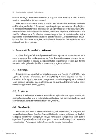 54 AgroDistribuidor • Cônsoli, Prado e Marino
de uniformização. Os diversos requisitos exigidos pelos Estados acabam dificul-
tando a comercialização interestadual.
Para mudar a realidade, desde o ano de 2001 foi criado o Encontro Nacional
da Fiscalização (Enfisa).11
Tem como objetivo principal harmonizar a legislação e
os procedimentos referentes à fiscalização de agrotóxicos de todos os Estados. Du-
rante o ano são realizados quatro eventos, sendo três regionais e um nacional. Ao
final de cada encontro é elaborada uma carta que relata os temas tratados, ações
sugeridas e os compromissos assumidos pela fiscalização. A recomendação da An-
dav aos distribuidores é atenção e conhecimento das cartas. Caso necessário, ime-
diata adequação às normas.
3 Transporte de produtos perigosos
A classe dos agrotóxicos exige certos cuidados legais e de infraestrutura para
que o transporte dos produtos possa ser feito de maneira segura e dentro de pa-
drões estabelecidos. A seguir, são apresentados os principais tópicos que devem
ser observados pelos distribuidores em suas operações cotidianas.
3.1 Base legal
O transporte de agrotóxico é regulamentado pela Norma no
420/200412
da
Agência Nacional de Transportes Terrestres (ANTT). A norma regulamenta não só
o transporte de agrotóxicos, mas todo produto considerado perigoso. A norma é
geral, ampla e irrestrita, independentemente da quantidade transportada e porte
do veículo (pequeno, médio, grande).
3.2 Exigências
Dentre as exigências existentes elencadas na legislação que rege o assunto, ci-
tamos algumas delas, sem prejuízo da importância de outros requisitos legais aqui
não elencados, conforme exemplificado no Quadro 2.
3.3 Fiscalização
Realizada pela Polícia Rodoviária Federal, há, no entanto, a delegação de
competência em alguns Estados. As penalidades são sempre aplicadas em duplici-
dade para cada tipo de infração, ou seja, as penalidades são aplicadas tanto para o
expedidor do produto (revenda), como para o transportador do produto (revenda
ou agricultor). Assim, para cada infração serão sempre duas multas.
ISBN_6371.indb 54
ISBN_6371.indb 54 10/06/11 16:10
10/06/11 16:10
 