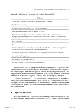 Principais aspectos jurídicos na distribuição de insumos no Brasil 55
Quadro 2 Exigências para o transporte de produtos fitossanitários.13
Exigências
Classificação e identificação dos produtos perigosos, classes e subclasses.
Características dos veículos.
Sinalização dos veículos, rótulo de risco e painel de segurança.
Sinalização dos veículos no transporte de carga fracionada.
Regras de colocação dos painéis e rótulos nos diferentes tipos de transporte (transporte de
embalados ou fracionados, produtos diferentes como o mesmo risco, produtos e riscos diferentes,
veículo vazio).
Kit de emergência.
EPIs.
Cadastro no Registro Nacional de Transportadores de Carga (RNTRC) quando transportar produtos
de terceiros ou utilizar transportadoras e operadores autônomos.
Documentos de porte obrigatório (nota fiscal, ficha de emergência, envelope para transporte).
Incompatibilidade de produtos.
Procedimentos em caso de emergência.
Motorista habilitado para o transporte de Produtos Perigosos.
A revenda está entre os dois polos (expedidor/transportador) e, portanto, cer-
tamente será autuada ao menos em uma. A dificuldade das revendas é a adequação
das exigências pela falta de espaço para os veículos de pequeno porte (pick ups). Ao
longo dos anos, trabalhando diretamente com revendedores, podemos afirmar que
o transporte de produtos perigosos é a maior fonte de autuações e infrações.
O transporte realizado fora dos padrões legais, além das multas, poderá cul-
minar em condenação administrativa, civil e penal, tanto pela lei dos agrotóxicos,
como pela lei de crimes ambientais.14
A recomendação é a imediata adequação e
cumprimento das normas, por meio de assessorias especializadas15
e treinamento
dos colaboradores.
4 Legislação ambiental
As preocupações com a sustentabilidade e os impactos ambientais estão cada
vez mais presentes no setor de distribuição de insumos. Assim, é importante que
ISBN_6371.indb 55
ISBN_6371.indb 55 10/06/11 16:10
10/06/11 16:10
 