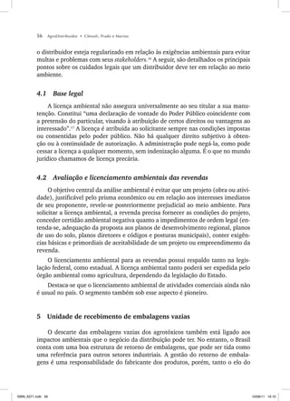 56 AgroDistribuidor • Cônsoli, Prado e Marino
o distribuidor esteja regularizado em relação às exigências ambientais para evitar
multas e problemas com seus stakeholders.16
A seguir, são detalhados os principais
pontos sobre os cuidados legais que um distribuidor deve ter em relação ao meio
ambiente.
4.1 Base legal
A licença ambiental não assegura universalmente ao seu titular a sua manu-
tenção. Constitui “uma declaração de vontade do Poder Público coincidente com
a pretensão do particular, visando à atribuição de certos direitos ou vantagens ao
interessado”.17
A licença é atribuída ao solicitante sempre nas condições impostas
ou consentidas pelo poder público. Não há qualquer direito subjetivo à obten-
ção ou à continuidade de autorização. A administração pode negá-la, como pode
cessar a licença a qualquer momento, sem indenização alguma. É o que no mundo
jurídico chamamos de licença precária.
4.2 Avaliação e licenciamento ambientais das revendas
O objetivo central da análise ambiental é evitar que um projeto (obra ou ativi-
dade), justificável pelo prisma econômico ou em relação aos interesses imediatos
de seu proponente, revele-se posteriormente prejudicial ao meio ambiente. Para
solicitar a licença ambiental, a revenda precisa fornecer as condições do projeto,
conceder certidão ambiental negativa quanto a impedimentos de ordem legal (en-
tenda-se, adequação da proposta aos planos de desenvolvimento regional, planos
de uso do solo, planos diretores e códigos e posturas municipais), conter exigên-
cias básicas e primordiais de aceitabilidade de um projeto ou empreendimento da
revenda.
O licenciamento ambiental para as revendas possui respaldo tanto na legis-
lação federal, como estadual. A licença ambiental tanto poderá ser expedida pelo
órgão ambiental como agricultura, dependendo da legislação do Estado.
Destaca-se que o licenciamento ambiental de atividades comerciais ainda não
é usual no país. O segmento também sob esse aspecto é pioneiro.
5 Unidade de recebimento de embalagens vazias
O descarte das embalagens vazias dos agrotóxicos também está ligado aos
impactos ambientais que o negócio da distribuição pode ter. No entanto, o Brasil
conta com uma boa estrutura de retorno de embalagens, que pode ser tida como
uma referência para outros setores industriais. A gestão do retorno de embala-
gens é uma responsabilidade do fabricante dos produtos, porém, tanto o elo do
ISBN_6371.indb 56
ISBN_6371.indb 56 10/06/11 16:10
10/06/11 16:10
 