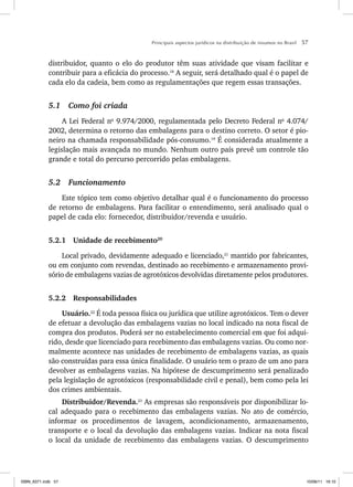 Principais aspectos jurídicos na distribuição de insumos no Brasil 57
distribuidor, quanto o elo do produtor têm suas atividade que visam facilitar e
contribuir para a eficácia do processo.18
A seguir, será detalhado qual é o papel de
cada elo da cadeia, bem como as regulamentações que regem essas transações.
5.1 Como foi criada
A Lei Federal no
9.974/2000, regulamentada pelo Decreto Federal no
4.074/
2002, determina o retorno das embalagens para o destino correto. O setor é pio-
neiro na chamada responsabilidade pós-consumo.19
É considerada atualmente a
legislação mais avançada no mundo. Nenhum outro país prevê um controle tão
grande e total do percurso percorrido pelas embalagens.
5.2 Funcionamento
Este tópico tem como objetivo detalhar qual é o funcionamento do processo
de retorno de embalagens. Para facilitar o entendimento, será analisado qual o
papel de cada elo: fornecedor, distribuidor/revenda e usuário.
5.2.1 Unidade de recebimento20
Local privado, devidamente adequado e licenciado,21
mantido por fabricantes,
ou em conjunto com revendas, destinado ao recebimento e armazenamento provi-
sório de embalagens vazias de agrotóxicos devolvidas diretamente pelos produtores.
5.2.2 Responsabilidades
Usuário.22
É toda pessoa física ou jurídica que utilize agrotóxicos. Tem o dever
de efetuar a devolução das embalagens vazias no local indicado na nota fiscal de
compra dos produtos. Poderá ser no estabelecimento comercial em que foi adqui-
rido, desde que licenciado para recebimento das embalagens vazias. Ou como nor-
malmente acontece nas unidades de recebimento de embalagens vazias, as quais
são construídas para essa única finalidade. O usuário tem o prazo de um ano para
devolver as embalagens vazias. Na hipótese de descumprimento será penalizado
pela legislação de agrotóxicos (responsabilidade civil e penal), bem como pela lei
dos crimes ambientais.
Distribuidor/Revenda.23
As empresas são responsáveis por disponibilizar lo-
cal adequado para o recebimento das embalagens vazias. No ato de comércio,
informar os procedimentos de lavagem, acondicionamento, armazenamento,
transporte e o local da devolução das embalagens vazias. Indicar na nota fiscal
o local da unidade de recebimento das embalagens vazias. O descumprimento
ISBN_6371.indb 57
ISBN_6371.indb 57 10/06/11 16:10
10/06/11 16:10
 