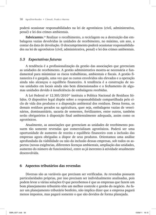 58 AgroDistribuidor • Cônsoli, Prado e Marino
poderá ocasionar responsabilidades na lei de agrotóxicos (civil, administrativa,
penal) e lei dos crimes ambientais.
Fabricantes.24
Realizar o recolhimento, a reciclagem ou a destruição das em-
balagens vazias devolvidas às unidades de recebimento, no máximo, um ano, a
contar da data de devolução. O descumprimento poderá ocasionar responsabilida-
des na lei de agrotóxicos (civil, administrativa, penal) e lei dos crimes ambientais.
5.3 Expectativas futuras
A tendência é a profissionalização da gestão das associações que gerenciam
as unidades de recebimento. A gestão administrativa mostra-se necessária e fun-
damental para minimizar os riscos trabalhistas, ambientais e fiscais. A gestão fi-
nanceira é o gargalo, uma vez que os custos envolvidos são elevados e a operação
ainda não alcançou o equilíbrio financeiro. A tendência é a construção de no-
vas unidades em locais ainda não bem dimensionados e o fechamento de algu-
mas unidades devido à insuficiência de embalagens recebidas.
A Lei Federal no
12.305/201025
instituiu a Política Nacional de Resíduos Só-
lidos. O dispositivo legal dispõe sobre a responsabilidade compartilhada pelo ci-
clo de vida dos produtos e a disposição ambiental dos resíduos. Dessa forma, os
demais resíduos gerados na agricultura, quer seja, embalagens vazias de veteri-
nários, domissanitário, sacaria de sementes, fertilizantes, entre outros, também
serão obrigatórios à disposição final ambientalmente adequada, assim como os
agrotóxicos.
Atualmente, as associações que gerenciam as unidades de recebimento pos-
suem tão somente revendas que comercializam agrotóxicos. Poderá ser uma
oportunidade de aumento de receita e equilíbrio financeiro com a inclusão das
empresas agora obrigadas a dispor de seus produtos. Orientamos uma análise
aprofundada da viabilidade ou não da inclusão dessas empresas, sob todos os as-
pectos (novas exigências, diferentes licenças ambientais, ampliação das unidades,
aumento do número de funcionários), entre as já inerentes à atividade atualmente
desenvolvida.
6 Aspectos tributários das revendas
Diversas são as variáveis que precisam ser verificadas. As revendas possuem
particularidades próprias, por isso precisam ser individualmente analisadas, pois
podem levar a várias soluções O que percebemos é que as empresas que fazem um
bom planejamento tributário têm um melhor controle e gestão do negócio. Ao fa-
zer um planejamento tributário benfeito, não implica dizer que a empresa pagará
menos impostos, mas pagará somente o que são devidos de forma planejada.
ISBN_6371.indb 58
ISBN_6371.indb 58 10/06/11 16:10
10/06/11 16:10
 