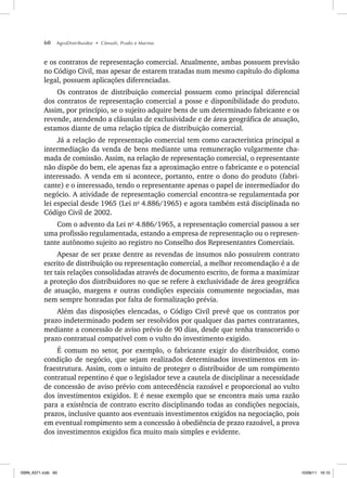 60 AgroDistribuidor • Cônsoli, Prado e Marino
e os contratos de representação comercial. Atualmente, ambas possuem previsão
no Código Civil, mas apesar de estarem tratadas num mesmo capítulo do diploma
legal, possuem aplicações diferenciadas.
Os contratos de distribuição comercial possuem como principal diferencial
dos contratos de representação comercial a posse e disponibilidade do produto.
Assim, por princípio, se o sujeito adquire bens de um determinado fabricante e os
revende, atendendo a cláusulas de exclusividade e de área geográfica de atuação,
estamos diante de uma relação típica de distribuição comercial.
Já a relação de representação comercial tem como característica principal a
intermediação da venda de bens mediante uma remuneração vulgarmente cha-
mada de comissão. Assim, na relação de representação comercial, o representante
não dispõe do bem, ele apenas faz a aproximação entre o fabricante e o potencial
interessado. A venda em si acontece, portanto, entre o dono do produto (fabri-
cante) e o interessado, tendo o representante apenas o papel de intermediador do
negócio. A atividade de representação comercial encontra-se regulamentada por
lei especial desde 1965 (Lei no
4.886/1965) e agora também está disciplinada no
Código Civil de 2002.
Com o advento da Lei no
4.886/1965, a representação comercial passou a ser
uma profissão regulamentada, estando a empresa de representação ou o represen-
tante autônomo sujeito ao registro no Conselho dos Representantes Comerciais.
Apesar de ser praxe dentre as revendas de insumos não possuírem contrato
escrito de distribuição ou representação comercial, a melhor recomendação é a de
ter tais relações consolidadas através de documento escrito, de forma a maximizar
a proteção dos distribuidores no que se refere à exclusividade de área geográfica
de atuação, margens e outras condições especiais comumente negociadas, mas
nem sempre honradas por falta de formalização prévia.
Além das disposições elencadas, o Código Civil prevê que os contratos por
prazo indeterminado podem ser resolvidos por qualquer das partes contratantes,
mediante a concessão de aviso prévio de 90 dias, desde que tenha transcorrido o
prazo contratual compatível com o vulto do investimento exigido.
É comum no setor, por exemplo, o fabricante exigir do distribuidor, como
condição de negócio, que sejam realizados determinados investimentos em in-
fraestrutura. Assim, com o intuito de proteger o distribuidor de um rompimento
contratual repentino é que o legislador teve a cautela de disciplinar a necessidade
de concessão de aviso prévio com antecedência razoável e proporcional ao vulto
dos investimentos exigidos. E é nesse exemplo que se encontra mais uma razão
para a existência de contrato escrito disciplinando todas as condições negociais,
prazos, inclusive quanto aos eventuais investimentos exigidos na negociação, pois
em eventual rompimento sem a concessão à obediência de prazo razoável, a prova
dos investimentos exigidos fica muito mais simples e evidente.
ISBN_6371.indb 60
ISBN_6371.indb 60 10/06/11 16:10
10/06/11 16:10
 