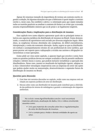 Principais aspectos jurídicos na distribuição de insumos no Brasil 61
Apesar de estarmos tratando da importância de termos um contrato escrito re-
gendo a relação, há algumas situações em que o fabricante é quem impõe o contrato
escrito e, nesse caso, fica também o alerta e a orientação para que sejam tomadas
todas as cautelas possíveis ao analisar o contrato de forma a se evitar que a revenda
assuma responsabilidades maiores que as de praxe e as legalmente exigíveis.
Considerações finais e implicações para a distribuição de insumos
Este capítulo teve como objetivo apresentar quais são os principais temas re-
lativos aos aspectos jurídicos da distribuição de insumos no Brasil. Como demons-
trado, o comércio de agrotóxicos está cercado por diversas exigências legais. Além
disso, as exigências técnicas abordadas são complexas, de difícil entendimento,
interpretação, e estão em constante alteração. Assim, sugere-se que os distribuido-
res tenham o acompanhamento técnico de um profissional do setor jurídico, que
possa prestar um suporte para a adequação e revisão nas normas e obrigações ca-
racterísticas a essas operações.
Como pôde ser visto neste capítulo, o aparato legal que envolve o setor, bem
como as questões jurídicas devem ser sempre avaliadas a fim de permitir melhores
relações e dirimir riscos e custos, que podem inclusive inviabilizar a operação dos
distribuidores. Nesse caso, manter-se atualizado da legislação vigente, adaptar-se
a elas e desenvolver estratégias cooperativas com as empresas do setor são ações
que podem ajudar muito na manutenção, desenvolvimento e expansão futura da
distribuição de insumos no Brasil.
Questões para discussão
1. Com base nos assuntos discutidos no capítulo, avalie como sua empresa está em
relação aos aspectos jurídicos do setor de distribuição.
2. Discuta sobre como um distribuidor de insumos pode contribuir para a efetivida-
de das políticas de retorno de embalagens e garantir a minimização dos impactos
ambientais.
CONTEÚDO
ON-LINE
No website <www.AgroDistribuidor.com.br> você encontrará
materiais adicionais, atualização de dados, links e vídeos envolvendo
assuntos como:
• Links para materiais de consulta sobre leis e regulamentações
do setor de distribuição de insumos.
• Link e contato para a Andav e demais entidades de apoio ao
setor.
ISBN_6371.indb 61
ISBN_6371.indb 61 10/06/11 16:10
10/06/11 16:10
 