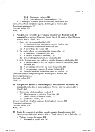 Sumário ix
2.3.2 Atividades e culturas, 126
2.3.3 Desenvolvimento de novos clientes, 126
3 As estratégias utilizadas pelos distribuidores de insumos, 127
Considerações finais e implicações para a distribuição de insumos, 129
Questões para discussão, 129
Conteúdo on-line, 130
Notas, 130
9 Planejamento sucessório e governança nas empresas de distribuição de
insumos (Fabio Matuoka Mizumoto, Camila Dias de Sá, Matheus Kfouri Marino e
Matheus Alberto Cônsoli), 131
1 Como vai a sua empresa familiar?, 132
1.1 O conceito e as características da empresa familiar, 132
1.2 As síndromes das empresas familiares, 133
1.3 A importância das regras, 134
2 Um estudo sobre a governança familiar de revendas, 135
2.1 A sucessão e a profissionalização, 135
2.2 A amostra de revendas estudadas, 136
2.3 Lições sobre profissionalização e sucessão, 137
3 Lições de governança para melhorar a gestão da sua revenda familiar, 139
3.1 A governança corporativa em empresas familiares na distribuição de
insumos, 139
3.2 A governança corporativa e o plano de sucessão, 140
3.3 A governança de empresas de capital fechado, 141
3.4 Conselho, conselho de família e protocolo familiar, 142
Considerações finais e implicações para a distribuição de insumos, 143
Questões para discussão, 144
Conteúdo on-line, 145
Notas, 145
10 Planejamento de vendas e estruturação da área comercial na revenda de
insumos (Leandro Angotti Guissoni, Luciano Thomé e Castro e Matheus Alberto
Cônsoli), 147
1 O escopo da administração de vendas, 148
1.1 Planejamento e organização de vendas, 149
1.2 Gerenciamento de força de vendas, 157
1.3 Controle de vendas, 158
Considerações finais e implicações para a distribuição de insumos, 158
Questões para discussão, 159
Conteúdo on-line, 159
Notas, 160
11 Gestão do processo de vendas e monitoramento da equipe comercial
(Leandro Angotti Guissoni, Matheus Alberto Cônsoli e Lucas Sciencia do Prado), 161
1 Visão do processo de vendas, 162
1.1 Prospecção e qualificação, 163
ISBN_6371.indb ix
ISBN_6371.indb ix 10/06/11 16:10
10/06/11 16:10
 