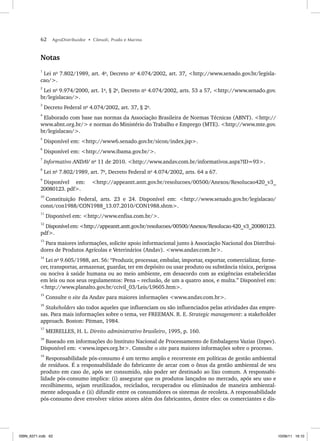62 AgroDistribuidor • Cônsoli, Prado e Marino
Notas
1
Lei no
7.802/1989, art. 4o
, Decreto no
4.074/2002, art. 37, <http://www.senado.gov.br/legisla-
cao/>.
2
Lei no
9.974/2000, art. 1o
, § 2o
, Decreto no
4.074/2002, arts. 53 a 57, <http://www.senado.gov.
br/legislacao/>.
3
Decreto Federal no
4.074/2002, art. 37, § 2o
.
4
Elaborado com base nas normas da Associação Brasileira de Normas Técnicas (ABNT). <http://
www.abnt.org.br/> e normas do Ministério do Trabalho e Emprego (MTE). <http://www.mte.gov.
br/legislacao/>.
5
Disponível em: <http://www6.senado.gov.br/sicon/index.jsp>.
6
Disponível em: <http://www.ibama.gov.br/>.
7
Informativo ANDAV no
11 de 2010. <http://www.andav.com.br/informativos.aspx?ID=93>.
8
Lei no
7.802/1989, art. 7o
, Decreto Federal no
4.074/2002, arts. 64 a 67.
9
Disponível em: <http://appeantt.antt.gov.br/resolucoes/00500/Anexos/Resolucao420_v3_
20080123. pdf>.
10
Constituição Federal, arts. 23 e 24. Disponível em: <http://www.senado.gov.br/legislacao/
const/con1988/CON1988_13.07.2010/CON1988.shtm>.
11
Disponível em: <http://www.enfisa.com.br/>.
12
Disponívelem:<http://appeantt.antt.gov.br/resolucoes/00500/Anexos/Resolucao420_v3_20080123.
pdf>.
13
Para maiores informações, solicite apoio informacional junto à Associação Nacional dos Distribui-
dores de Produtos Agrícolas e Veterinários (Andav). <www.andav.com.br>.
14
Lei no
9.605/1988, art. 56: “Produzir, processar, embalar, importar, exportar, comercializar, forne-
cer, transportar, armazenar, guardar, ter em depósito ou usar produto ou substância tóxica, perigosa
ou nociva à saúde humana ou ao meio ambiente, em desacordo com as exigências estabelecidas
em leis ou nos seus regulamentos: Pena – reclusão, de um a quatro anos, e multa.” Disponível em:
<http://www.planalto.gov.br/ccivil_03/Leis/L9605.htm>.
15
Consulte o site da Andav para maiores informações <www.andav.com.br>.
16
Stakeholders são todos aqueles que influenciam ou são influenciados pelas atividades das empre-
sas. Para mais informações sobre o tema, ver FREEMAN. R. E. Strategic management: a stakeholder
approach. Boston: Pitman, 1984.
17
MEIRELLES, H. L. Direito administrativo brasileiro, 1995, p. 160.
18
Baseado em informações do Instituto Nacional de Processamento de Embalagens Vazias (Inpev).
Disponível em: <www.inpev.org.br>. Consulte o site para maiores informações sobre o processo.
19
Responsabilidade pós-consumo é um termo amplo e recorrente em políticas de gestão ambiental
de resíduos. É a responsabilidade do fabricante de arcar com o ônus da gestão ambiental de seu
produto em caso de, após ser consumido, não poder ser destinado ao lixo comum. A responsabi-
lidade pós-consumo implica: (i) assegurar que os produtos lançados no mercado, após seu uso e
recolhimento, sejam reutilizados, reciclados, recuperados ou eliminados de maneira ambiental-
mente adequada e (ii) difundir entre os consumidores os sistemas de recoleta. A responsabilidade
pós-consumo deve envolver vários atores além dos fabricantes, dentre eles: os comerciantes e dis-
ISBN_6371.indb 62
ISBN_6371.indb 62 10/06/11 16:10
10/06/11 16:10
 