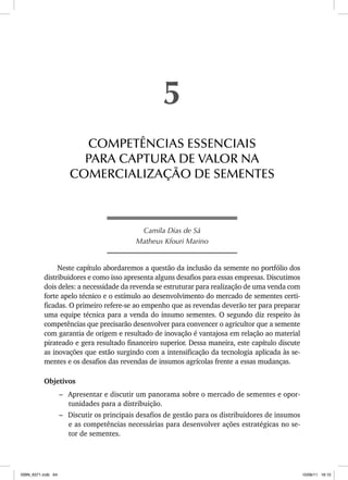 Camila Dias de Sá
Matheus Kfouri Marino
Neste capítulo abordaremos a questão da inclusão da semente no portfólio dos
distribuidores e como isso apresenta alguns desafios para essas empresas. Discutimos
dois deles: a necessidade da revenda se estruturar para realização de uma venda com
forte apelo técnico e o estímulo ao desenvolvimento do mercado de sementes certi-
ficadas. O primeiro refere-se ao empenho que as revendas deverão ter para preparar
uma equipe técnica para a venda do insumo sementes. O segundo diz respeito às
competências que precisarão desenvolver para convencer o agricultor que a semente
com garantia de origem e resultado de inovação é vantajosa em relação ao material
pirateado e gera resultado financeiro superior. Dessa maneira, este capítulo discute
as inovações que estão surgindo com a intensificação da tecnologia aplicada às se-
mentes e os desafios das revendas de insumos agrícolas frente a essas mudanças.
Objetivos
– Apresentar e discutir um panorama sobre o mercado de sementes e opor-
tunidades para a distribuição.
– Discutir os principais desafios de gestão para os distribuidores de insumos
e as competências necessárias para desenvolver ações estratégicas no se-
tor de sementes.
5
COMPETÊNCIAS ESSENCIAIS
PARA CAPTURA DE VALOR NA
COMERCIALIZAÇÃO DE SEMENTES
ISBN_6371.indb 64
ISBN_6371.indb 64 10/06/11 16:10
10/06/11 16:10
 