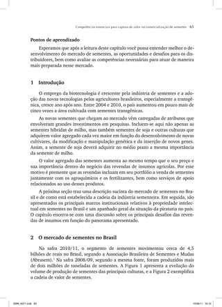 Competências essenciais para captura de valor na comercialização de sementes 65
Pontos de aprendizado
Esperamos que após a leitura deste capítulo você possa entender melhor o de-
senvolvimento do mercado de sementes, as oportunidades e desafios para os dis-
tribuidores, bem como avaliar as competências necessárias para atuar de maneira
mais preparada nesse mercado.
1 Introdução
O emprego da biotecnologia é crescente pela indústria de sementes e a ado-
ção das novas tecnologias pelos agricultores brasileiros, especialmente a transgê-
nica, cresce ano após ano. Entre 2004 e 2010, o país aumentou em pouco mais de
cinco vezes a área cultivada com sementes transgênicas.
As novas sementes que chegam ao mercado vêm carregadas de atributos que
envolveram grandes investimentos em pesquisas. Incluem-se aqui não apenas as
sementes híbridas de milho, mas também sementes de soja e outras culturas que
adquirem valor agregado cada vez maior em função do desenvolvimento de novas
cultivares, da modificação e manipulação genética e da inserção de novos genes.
Assim, a semente de soja deverá adquirir no médio prazo a mesma importância
da semente de milho.
O valor agregado das sementes aumenta ao mesmo tempo que o seu preço e
sua importância dentro do negócio das revendas de insumos agrícolas. Por esse
motivo é premente que as revendas incluam em seu portfólio a venda de sementes
juntamente com os agroquímicos e os fertilizantes, bem como serviços de apoio
relacionados ao uso desses produtos.
A próxima seção traz uma descrição sucinta do mercado de sementes no Bra-
sil e de como está estabelecida a cadeia da indústria sementeira. Em seguida, são
apresentados os principais marcos institucionais relativos à propriedade intelec-
tual em sementes no Brasil e um apanhado geral da situação da pirataria no país.
O capítulo encerra-se com uma discussão sobre os principais desafios das reven-
das de insumos em função do panorama apresentado.
2 O mercado de sementes no Brasil
Na safra 2010/11, o segmento de sementes movimentou cerca de 4,5
bilhões de reais no Brasil, segundo a Associação Brasileira de Sementes e Mudas
(Abrasem).1
Na safra 2008/09, segundo a mesma fonte, foram produzidos mais
de dois milhões de toneladas de sementes. A Figura 1 apresenta a evolução do
volume de produção de sementes das principais culturas, e a Figura 2 exemplifica
a cadeia de valor de sementes.
ISBN_6371.indb 65
ISBN_6371.indb 65 10/06/11 16:10
10/06/11 16:10
 