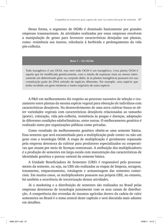 Competências essenciais para captura de valor na comercialização de sementes 67
Dessa forma, o segmento de OGMs é dominado basicamente por grandes
empresas transnacionais. As atividades realizadas por essas empresas envolvem
a manipulação de genes para favorecer características desejadas nas plantas,
como: resistência aos insetos, tolerância à herbicida e prolongamento da vida
pós-colheita.
Boxe 1 – Os OGMs
Todo transgênico é um OGM, mas nem todo OGM é um transgênico. Uma planta OGM é
aquela que foi modificada geneticamente, com o intuito de expressar mais ou menos inten-
samente um determinado gene ou conjunto deles. Já as plantas transgênicas possuem em sua
constituição parte do DNA retirado de espécies diferentes. Por exemplo, uma espécie que
tenha recebido um gene resistente a inseto originário de outra espécie.
A P&D em melhoramento diz respeito ao processo sucessivo de seleção e cru-
zamento entre plantas da mesma espécie vegetal para obtenção de indivíduos com
características desejáveis. No desenvolvimento de uma nova cultivar busca-se ob-
ter variedades vegetais com características desejáveis relacionadas ao tamanho
(porte), coloração, vida pós-colheita, resistência às pragas e doenças, adaptação
às diferentes condições edafoclimáticas, entre outras. O melhoramento genético é
realizado tanto por organizações públicas como privadas.
Como resultado do melhoramento genético obtém-se uma semente básica.
Essa semente que será encaminhada para a multiplicação pode conter ou não um
gene com a tecnologia OGM. A etapa de multiplicação é geralmente repassada
pela empresa detentora da cultivar para produtores especializados ou cooperati-
vas que atuam por meio de licenças contratuais. A atribuição dos multiplicadores
é a produção de sementes em larga escala com manutenção das características de
identidade genética e pureza varietal da semente básica.
A Unidade Beneficiadora de Sementes (UBS) é responsável pelo processa-
mento da semente, ou seja, na UBS são realizadas as etapas de limpeza, secagem,
tratamento, empacotamento, rotulagem e armazenagem das sementes comer-
ciais. Em muitos casos, os multiplicadores possuem sua própria UBS, no entanto,
há também a ocorrência de terceirização dessas atividades.
Já o marketing e a distribuição de sementes são realizados no Brasil pelas
empresas detentoras de tecnologia juntamente com os seus canais de distribui-
ção. A competência das revendas de insumos agrícolas dentro da cadeia de valor
sementeira no Brasil é o tema central deste capítulo e será discutida mais adiante
em detalhes.
ISBN_6371.indb 67
ISBN_6371.indb 67 10/06/11 16:10
10/06/11 16:10
 