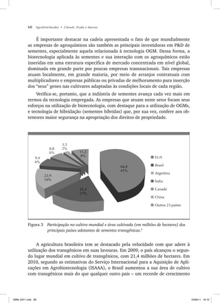 68 AgroDistribuidor • Cônsoli, Prado e Marino
É importante destacar na cadeia apresentada o fato de que mundialmente
as empresas de agroquímicos são também as principais investidoras em P&D de
sementes, especialmente aquela relacionada à tecnologia OGM. Dessa forma, a
biotecnologia aplicada às sementes e sua interação com os agroquímicos estão
inseridas em uma estrutura específica de mercado concentrada em nível global,
dominada em grande parte por poucas empresas transnacionais. Tais empresas
atuam localmente, em grande maioria, por meio de arranjos contratuais com
multiplicadores e empresas públicas ou privadas de melhoramento para inserção
dos “seus” genes nas cultivares adaptadas às condições locais de cada região.
Verifica-se, portanto, que a indústria de sementes avança cada vez mais em
termos da tecnologia empregada. As empresas que atuam neste setor focam seus
esforços na utilização de biotecnologia, com destaque para a utilização de OGMs,
e tecnologia de hibridação (sementes híbridas) que, por sua vez, confere aos ob-
tentores maior segurança na apropriação dos direitos de propriedade.
66,8
45%
25,4
17%
22,9
16%
11,2
8%
3,5
2%
8,8
6%
9,4
6%
Outros 23 países
China
Canadá
Índia
Argentina
Brasil
EUA
Figura 3 Participação no cultivo mundial e área cultivada (em milhões de hectares) dos
principais países adotantes de sementes transgênicas.5
A agricultura brasileira tem se destacado pela velocidade com que adere à
utilização dos transgênicos em suas lavouras. Em 2009, o país alcançou o segun-
do lugar mundial em cultivo de transgênicos, com 21,4 milhões de hectares. Em
2010, segundo as estimativas do Serviço Internacional para a Aquisição de Apli-
cações em Agrobiotecnologia (ISAAA), o Brasil aumentou a sua área de cultivo
com transgênicos mais do que qualquer outro país – um recorde de crescimento
ISBN_6371.indb 68
ISBN_6371.indb 68 10/06/11 16:10
10/06/11 16:10
 