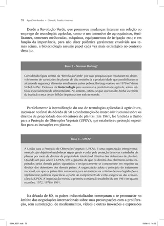 70 AgroDistribuidor • Cônsoli, Prado e Marino
Desde a Revolução Verde, que promoveu mudanças intensas em relação ao
emprego de tecnologias agrícolas, como o uso intensivo de agroquímicos, ferti-
lizantes, sementes melhoradas, máquinas, equipamentos de irrigação etc.; e em
função da importância, para não dizer polêmica geralmente envolvida nos te-
mas acima, a biotecnologia assume papel cada vez mais estratégico no contexto
descrito.
8
Boxe 2 – Norman Borlaug8
Considerado figura central da “Revolução Verde” por suas pesquisas que resultaram no desen-
volvimento de variedades de plantas de alta resistência e produtividade que possibilitaram o
alcance da segurança alimentar em diversos países pobres, Borlaug recebeu em 1970 o Prêmio
Nobel da Paz. Defensor da biotecnologia para aumentar a produtividade agrícola, sofreu crí-
ticas, especialmente de ambientalistas. No entanto, estima-se que seu trabalho tenha socorrido
da inanição cerca de um bilhão de pessoas em todo o mundo.
Paralelamente à intensificação do uso de tecnologias aplicadas à agricultura,
iniciou-se no final da década de 50 a conformação do marco institucional sobre os
direitos de propriedade dos obtentores de plantas. Em 1961, foi fundada a União
para a Proteção de Obtenções Vegetais (UPOV), que estabeleceu proteção especí-
fica para as inovações em plantas.
9
Boxe 3 – UPOV9
A União para a Proteção de Obtenções Vegetais (UPOV), é uma organização intergoverna-
mental cujo objetivo é estabelecer regras gerais e zelar pela proteção de novas variedades de
plantas por meio de direitos de propriedade intelectual (direitos dos obtentores de plantas).
Quando um país adere à UPOV, tem a garantia de que os direitos dos obtentores serão res-
peitados pelos demais países signatários e reciprocamente se compromete em respeitar os
direitos dos obtentores dos demais países. A organização adota o princípio do tratamento
nacional, em que os países têm autonomia para estabelecer os critérios de suas legislações e
implementar políticas específicas a partir do cumprimento de certas exigências das conven-
ções da UPOV. A organização revisou a primeira convenção estabelecida em 1961 em quatro
ocasiões, 1972, 1978 e 1991.
Na década de 80, os países industrializados começaram a se pronunciar no
âmbito das negociações internacionais sobre suas preocupações com a prolifera-
ção, sem autorização, de medicamentos, vídeos e outras inovações e expressões
ISBN_6371.indb 70
ISBN_6371.indb 70 10/06/11 16:10
10/06/11 16:10
 