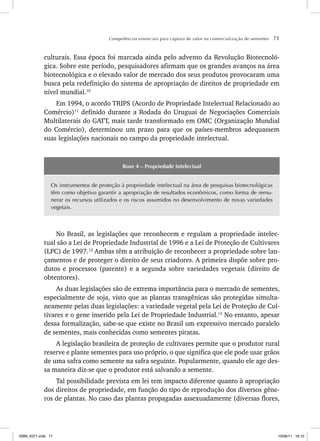 Competências essenciais para captura de valor na comercialização de sementes 71
culturais. Essa época foi marcada ainda pelo advento da Revolução Biotecnoló-
gica. Sobre este período, pesquisadores afirmam que os grandes avanços na área
biotecnológica e o elevado valor de mercado dos seus produtos provocaram uma
busca pela redefinição do sistema de apropriação de direitos de propriedade em
nível mundial.10
Em 1994, o acordo TRIPS (Acordo de Propriedade Intelectual Relacionado ao
Comércio)11
definido durante a Rodada do Uruguai de Negociações Comerciais
Multilaterais do GATT, mais tarde transformado em OMC (Organização Mundial
do Comércio), determinou um prazo para que os países-membros adequassem
suas legislações nacionais no campo da propriedade intelectual.
Boxe 4 – Propriedade Intelectual
Os instrumentos de proteção à propriedade intelectual na área de pesquisas biotecnológicas
têm como objetivo garantir a apropriação de resultados econômicos, como forma de remu-
nerar os recursos utilizados e os riscos assumidos no desenvolvimento de novas variedades
vegetais.
No Brasil, as legislações que reconhecem e regulam a propriedade intelec-
tual são a Lei de Propriedade Industrial de 1996 e a Lei de Proteção de Cultivares
(LPC) de 1997.12
Ambas têm a atribuição de reconhecer a propriedade sobre lan-
çamentos e de proteger o direito de seus criadores. A primeira dispõe sobre pro-
dutos e processos (patente) e a segunda sobre variedades vegetais (direito de
obtentores).
As duas legislações são de extrema importância para o mercado de sementes,
especialmente de soja, visto que as plantas transgênicas são protegidas simulta-
neamente pelas duas legislações: a variedade vegetal pela Lei de Proteção de Cul-
tivares e o gene inserido pela Lei de Propriedade Industrial.13
No entanto, apesar
dessa formalização, sabe-se que existe no Brasil um expressivo mercado paralelo
de sementes, mais conhecidas como sementes piratas.
A legislação brasileira de proteção de cultivares permite que o produtor rural
reserve e plante sementes para uso próprio, o que significa que ele pode usar grãos
de uma safra como semente na safra seguinte. Popularmente, quando ele age des-
sa maneira diz-se que o produtor está salvando a semente.
Tal possibilidade prevista em lei tem impacto diferente quanto à apropriação
dos direitos de propriedade, em função do tipo de reprodução dos diversos gêne-
ros de plantas. No caso das plantas propagadas assexuadamente (diversas flores,
ISBN_6371.indb 71
ISBN_6371.indb 71 10/06/11 16:10
10/06/11 16:10
 