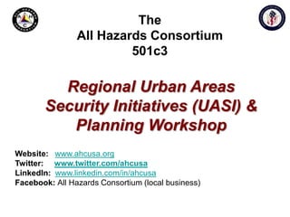 The All Hazards Consortium501c3 Regional Urban Areas Security Initiatives (UASI) & Planning Workshop Website:www.ahcusa.orgTwitter: www.twitter.com/ahcusa LinkedIn:www.linkedin.com/in/ahcusa Facebook: All Hazards Consortium (local business) 