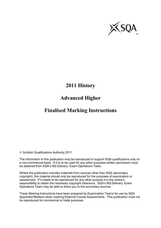 2011 History
Advanced Higher
Finalised Marking Instructions
Scottish Qualifications Authority 2011
The information in this publication may be reproduced to support SQA qualifications only on
a non-commercial basis. If it is to be used for any other purposes written permission must
be obtained from SQA‟s NQ Delivery: Exam Operations Team.
Where the publication includes materials from sources other than SQA (secondary
copyright), this material should only be reproduced for the purposes of examination or
assessment. If it needs to be reproduced for any other purpose it is the centre‟s
responsibility to obtain the necessary copyright clearance. SQA‟s NQ Delivery: Exam
Operations Team may be able to direct you to the secondary sources.
These Marking Instructions have been prepared by Examination Teams for use by SQA
Appointed Markers when marking External Course Assessments. This publication must not
be reproduced for commercial or trade purposes.
©
 