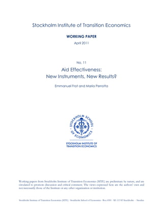 Stockholm Institute of Transition Economics (SITE)  Stockholm School of Economics  Box 6501  SE-113 83 Stockholm  Sweden
Stockholm Institute of Transition Economics
WORKING PAPER
April 2011
No. 11
Aid Effectiveness:
New Instruments, New Results?
Emmanuel Frot and Maria Perrotta
Working papers from Stockholm Institute of Transition Economics (SITE) are preliminary by nature, and are
circulated to promote discussion and critical comment. The views expressed here are the authors’ own and
not necessarily those of the Institute or any other organization or institution.
 