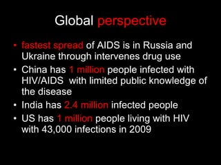 Global  perspective fastest spread  of AIDS is in Russia and Ukraine through intervenes drug use China has  1 million  people infected with HIV/AIDS  with limited public knowledge of the disease India has  2.4 million  infected people US has  1 million  people living with HIV with 43,000 infections in 2009 