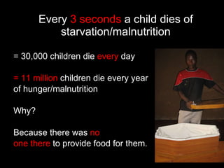 Every  3 seconds  a child dies of starvation/malnutrition = 30,000 children die  every  day = 11 million  children die every year of hunger/malnutrition Why?  Because there was  no  one there  to provide food for them. 