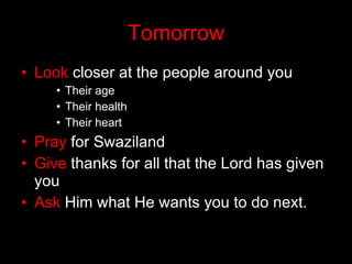 Tomorrow Look  closer at the people around you Their age Their health Their heart Pray  for Swaziland Give  thanks for all that the Lord has given you Ask  Him what He wants you to do next. 