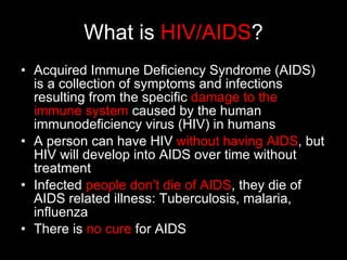 What is  HIV/AIDS ? Acquired Immune Deficiency Syndrome (AIDS) is a collection of symptoms and infections resulting from the specific  damage to the immune system  caused by the human immunodeficiency virus (HIV) in humans A person can have HIV  without having AIDS , but HIV will develop into AIDS over time without treatment Infected  people don’t die of AIDS , they die of AIDS related illness: Tuberculosis, malaria, influenza There is  no cure  for AIDS 