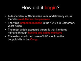How did it  begin ? A descendent of SIV (simian immunodeficiency virus) found in  west African chimpanzees The virus  jumped to humans  in the 1940’s in Cameroon, West Africa The most widely accepted theory is that it entered humans through  hunting and eating monkeys The oldest confirmed case of HIV was from the Leopoldville in the  Congo 