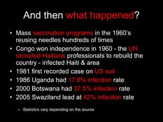 And then  what happened ? Mass  vaccination programs  in the 1960’s reusing needles hundreds of times Congo won independence in 1960 - the  UN recruited Haitians  professionals to rebuild the country - infected Haiti & area 1981 first recorded case on  US soil 1986 Uganda had  17.8% infection  rate 2000 Botswana had  37.5% infection  rate 2005 Swaziland lead at  42% infection  rate Statistics vary depending on the source 