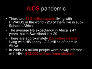 AIDS  pandemic There are  33.3 million people  living with HIV/AIDS in the world - 2/3 of them live in sub-Saharan Africa. The average life expectancy in Africa is 47 years, but in Swaziland it is 29 There are approximately  2.5 million children  living with HIV today - 2.2 million of them in Africa In 2009 2.6 million people were newly infected with HIV -  642,000 of them were children 