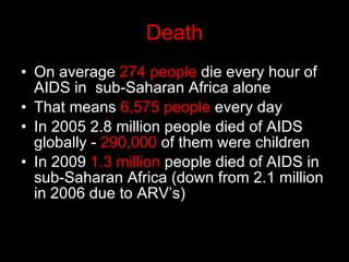 Death On average  274 people  die every hour of AIDS in  sub-Saharan Africa alone That means  6,575 people  every day In 2005 2.8 million people died of AIDS globally -  290,000  of them were children In 2009  1.3 million  people died of AIDS in sub-Saharan Africa (down from 2.1 million in 2006 due to ARV’s) 