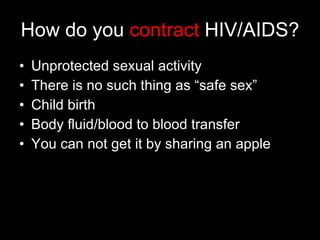 How do  you  contract  HIV/AIDS? Unprotected sexual activity There is no such thing as “safe sex” Child birth Body fluid/blood to blood transfer You can not get it by sharing an apple 