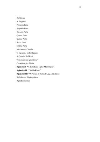10




As Glosas
A Epígrafe
Primeira Parte
Segunda Parte
Terceira Parte
Quarta Parte
Quinta Parte
Sexta Parte
Sétima Parte
Movimento Circular
O Devaneio Coleridgeano
A Questão da Moral
“Entender sua Ignorância”
Considerações Finais
Apêndice I “A Balada do Velho Marinheiro”
Apêndice II ““Kubla Khan””
Apêndice III “A Pessoa de Porlock”, de Jerey Reed
Referências Bibliográficas
Agradecimentos
 