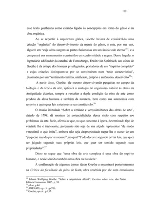 100




esse texto goetheano como estando ligado às concepções em torno do gênio e da
obra orgânica.
        Ao se reportar à arquitetura gótica, Goethe haverá de considerá-la uma
criação “orgânica” do desenvolvimento da mente do gênio, e este, por sua vez,
alguém em “cuja alma surgem as partes fusionadas em um único todo eterno”54, e a
comparará aos monumentos construídos em conformidade a regras. Desse ângulo, o
legendário edificador da catedral de Estrasburgo, Erwin von Steinbach, aos olhos de
Goethe é da estirpe dos homens privilegiados, portadores de um “espírito completo”
e cujas criações distinguem-se por se constituírem num “todo característico”,
plasmado por um “sentimento íntimo, unificado, próprio e autônomo, desenvolto55”.
        A partir disso, Goethe, ele mesmo desenvolvendo pesquisas no campo da
biologia e da teoria da arte, aplicará a analogia do organismo natural às obras da
Antiguidade clássica, sempre a ressaltar a dupla condição da obra de arte como
produto da alma humana e também da natureza, bem como sua autonomia com
respeito a quaisquer leis exteriores a sua constituição.56
        O ensaio intitulado “Sobre a verdade e verossimilhança das obras de arte”,
datado de 1798, dá mostras de potencialidades dessa visão com respeito aos
problemas da arte. Nele, afirma-se que, no que concerne à ópera, determinado tipo de
verdade lhe é irrelevante, porquanto não seja de sua alçada representar “de modo
verossímil o que imita”, embora não seja despropositado negar-lhe o status de um
“pequeno mundo por si mesmo”, no qual “Tudo decorre segundo certas leis, que quer
ser julgado segundo suas próprias leis, que quer ser sentido segundo suas
propriedades”.57
        Disso se segue que “uma obra de arte completa é uma obra do espírito
humano, e nesse sentido também uma obra da natureza”.
        A confirmação de algumas dessas ideias Goethe a encontrará posteriormente
na Crítica da faculdade do juízo de Kant, obra recebida por ele com entusiasmo

54
    Johann Wolfgang Goethe, “Sobre a Arquitetura Alemã”, Escritos sobre Arte, são Paulo,
Editora Humanitas, 2005, p. 38.
55
   Idem, p.44.
56
   ABRAMS, op. cit., p.206.
57
   Goethe, op.cit., p.137.
 