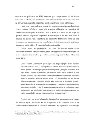 101




quando de sua publicação em 1790, sobretudo pela crença comum a Kant de que
“uma obra de arte deve ser tratada como uma obra da natureza, e esta como uma obra
de arte”, crença que punha em paralelo questões relativas à poesia e à biologia.
        Nessa obra – uma análise do gosto e dos sentimentos estéticos que haveria de
exercer enorme influência, tanto pela posterior elaboração de sugestões ali
encontradas quanto pelas refutações a elas –, Kant se ocupa a um só tempo de
questões relativas ao gênio e ao produto de sua criação, a arte bela, bem como à
natureza das coisas vivas, valendo-se, no tratamento deste último tema, de uma
abordagem marcada por um caráter taxonômico e abstrato que em muito diferia das
abordagens assistemáticas de quantos o haviam antecedido.
        Grosso modo, as preocupações do Kant da terceira crítica giram
fundamentalmente em torno de como o gênio, sem seguir conscientemente regras ou
métodos, é capaz de criar obras que acabarão justamente por servir de modelo e ditar
regras à arte:


        Gênio é o talento (dom natural) que dá regra à arte. Já que o próprio talento enquanto
        faculdade produtiva inata do artista pertence à natureza, também se poderia expressar
        assim: gênio é a inata disposição de ânimo (ingenium) pela qual a natureza dá a
        regra à arte... o gênio é um talento para produzir aquilo para o qual não se pode
        fornecer nenhuma regra determinada, e não uma disposição de habilidade para o que
        possa ser aprendido segundo qualquer regra... [a] originalidade tem de ser sua
        primeira propriedade... visto que também pode haver uma extravagância original,
        seus produtos têm de ser ao mesmo tempo modelos... exemplares... eles próprios não
        surgiram por imitação... e têm de servir a outros como padrão de medida ou regra de
        ajuizamento... ele próprio não pode descrever ou indicar cientificamente como ele
        realiza sua produção, mas que ela como natureza fornece a regra;58


        Considerando que a arte bela produzida pelo gênio ao mesmo tempo “parece
ser natureza” (§ 45) justamente por dar a impressão de ser conforme a fins, Kant
afirma que se deve encontrar na “natureza” fenomenal dos organismos vivos um tipo


58
  Immanuel Kant, Crítica da faculdade do juízo, trad. Valério Rohden e António Marques, Forense
Universitária, Rio de Janeiro, 2002, p.153.
 