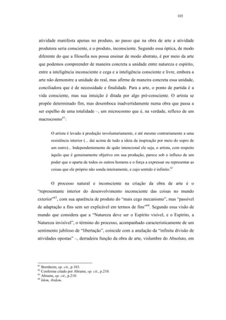 103




atividade manifesta apenas no produto, ao passo que na obra de arte a atividade
produtora seria consciente, e o produto, inconsciente. Segundo essa óptica, de modo
diferente do que a filosofia nos possa ensinar de modo abstrato, é por meio da arte
que podemos compreender de maneira concreta a unidade entre natureza e espírito,
entre a inteligência inconsciente e cega e a inteligência consciente e livre, embora a
arte não demonstre a unidade do real, mas afirme de maneira concreta essa unidade,
conciliadora que é de necessidade e finalidade. Para a arte, o ponto de partida é a
vida consciente, mas sua intuição é ditada por algo pré-consciente. O artista se
propõe determinado fim, mas desemboca inadvertidamente numa obra que passa a
ser espelho de uma totalidade –, um microcosmo que é, na verdade, reflexo de um
macrocosmo61:


        O artista é levado à produção involuntariamente, e até mesmo contrariamente a uma
        resistência interior (... daí acima de tudo a ideia da inspiração por meio do sopro de
        um outro)... Independentemente de quão intencional ele seja, o artista, com respeito
        àquilo que é genuinamente objetivo em sua produção, parece sob o influxo de um
        poder que o aparta de todos os outros homens e o força a expressar ou representar as
        coisas que ele próprio não sonda inteiramente, e cujo sentido é infinito.62


        O processo natural e inconsciente na criação da obra de arte é o
“representante interior do desenvolvimento inconsciente das coisas no mundo
exterior”63, com sua aparência de produto do “mais cego mecanismo”, mas “passível
de adaptação a fins sem ser explicável em termos de fins”64. Segundo essa visão de
mundo que considera que a “Natureza deve ser o Espírito visível, e o Espírito, a
Natureza invisível”, o término do processo, acompanhado caracteristicamente de um
sentimento jubiloso de “libertação”, coincide com a anulação da “infinita divisão de
atividades opostas” –, derradeira função da obra de arte, vislumbre do Absoluto, em




61
   Bornheim, op. cit., p.103.
62
   Conforme citado por Abrams, op. cit., p.210.
63
   Abrams, op. cit., p.210.
64
   Idem, ibidem.
 