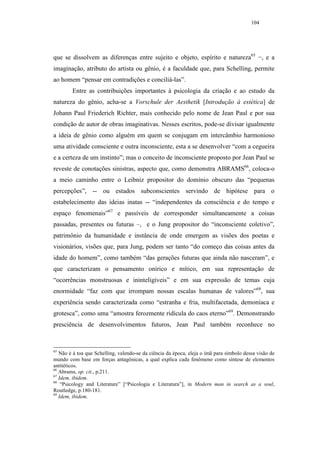104




que se dissolvem as diferenças entre sujeito e objeto, espírito e natureza65 −, e a
imaginação, atributo do artista ou gênio, é a faculdade que, para Schelling, permite
ao homem “pensar em contradições e conciliá-las”.
        Entre as contribuições importantes à psicologia da criação e ao estudo da
natureza do gênio, acha-se a Vorschule der Aesthetik [Introdução à estética] de
Johann Paul Friederich Richter, mais conhecido pelo nome de Jean Paul e por sua
condição de autor de obras imaginativas. Nesses escritos, pode-se divisar igualmente
a ideia de gênio como alguém em quem se conjugam em intercâmbio harmonioso
uma atividade consciente e outra inconsciente, esta a se desenvolver “com a cegueira
e a certeza de um instinto”; mas o conceito de inconsciente proposto por Jean Paul se
reveste de conotações sinistras, aspecto que, como demonstra ABRAMS66, coloca-o
a meio caminho entre o Leibniz propositor do domínio obscuro das “pequenas
percepções”, -- ou estados subconscientes servindo de hipótese para o
estabelecimento das ideias inatas -- “independentes da consciência e do tempo e
espaço fenomenais”67 e passíveis de corresponder simultaneamente a coisas
passadas, presentes ou futuras –, e o Jung propositor do “inconsciente coletivo”,
patrimônio da humanidade e instância de onde emergem as visões dos poetas e
visionários, visões que, para Jung, podem ser tanto “do começo das coisas antes da
idade do homem”, como também “das gerações futuras que ainda não nasceram”, e
que caracterizam o pensamento onírico e mítico, em sua representação de
“ocorrências monstruosas e ininteligíveis” e em sua expressão de temas cuja
enormidade “faz com que irrompam nossas escalas humanas de valores”68, sua
experiência sendo caracterizada como “estranha e fria, multifacetada, demoníaca e
grotesca”, como uma “amostra ferozmente ridícula do caos eterno”69. Demonstrando
presciência de desenvolvimentos futuros, Jean Paul também reconhece no



65
   Não é à toa que Schelling, valendo-se da ciência da época, eleja o ímã para símbolo dessa visão de
mundo com base em forças antagônicas, a qual explica cada fenômeno como síntese de elementos
antitéticos.
66
   Abrams, op. cit., p.211.
67
   Idem, ibidem.
68
    “Psicology and Literature” [“Psicologia e Literatura”], in Modern man in search as a soul,
Routledge, p.180-181.
69
   Idem, ibidem.
 
