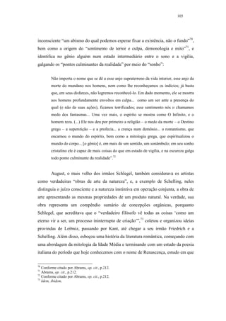 105




inconsciente “um abismo do qual podemos esperar fixar a existência, não o fundo”70,
bem como a origem do “sentimento de terror e culpa, demonologia e mito”71, e
identifica no gênio alguém num estado intermediário entre o sono e a vigília,
galgando os “pontos culminantes da realidade” por meio do “sonho”:


        Não importa o nome que se dê a esse anjo supraterreno da vida interior, esse anjo da
        morte do mundano nos homens, nem como lhe reconheçamos os indícios; já basta
        que, em seus disfarces, não logremos reconhecê-lo. Em dado momento, ele se mostra
        aos homens profundamente envoltos em culpa... como um ser ante a presença do
        qual (e não de suas ações), ficamos terrificados; esse sentimento nós o chamamos
        medo dos fantasmas... Uma vez mais, o espírito se mostra como O Infinito, e o
        homem reza. (...) Ele nos deu por primeiro a religião – o medo da morte – o Destino
        grego – a superstição – e a profecia... a crença num demônio... o romantismo, que
        encarnou o mundo do espírito, bem como a mitologia grega, que espiritualizou o
        mundo do corpo... [o gênio] é, em mais de um sentido, um sonâmbulo; em seu sonho
        cristalino ele é capaz de mais coisas do que em estado de vigília, e na escureza galga
        todo ponto culminante da realidade”.72


        August, o mais velho dos irmãos Schlegel, também considerava os artistas
como verdadeiras “obras de arte da natureza”, e, a exemplo de Schelling, neles
distinguia o juízo consciente e a natureza instintiva em operação conjunta, a obra de
arte apresentando as mesmas propriedades de um produto natural. Na verdade, sua
obra representa um compêndio sumário de concepções orgânicas, porquanto
Schlegel, que acreditava que o “verdadeiro filósofo vê todas as coisas ‘como um
eterno vir a ser, um processo ininterrupto de criação’”,73 coletou e organizou ideias
provindas de Leibniz, passando por Kant, até chegar a seu irmão Friedrich e a
Schelling. Além disso, esboçou uma história da literatura romântica, começando com
uma abordagem da mitologia da Idade Média e terminando com um estudo da poesia
italiana do período que hoje conhecemos com o nome de Renascença, estudo em que

70
   Conforme citado por Abrams, op. cit., p.212.
71
   Abrams, op. cit., p.212.
72
   Conforme citado por Abrams, op. cit., p.212.
73
   Idem, ibidem.
 