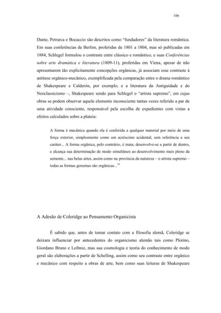 106




Dante, Petrarca e Bocaccio são descritos como “fundadores” da literatura romântica.
Em suas conferências de Berlim, proferidas de 1801 a 1804, mas só publicadas em
1884, Schlegel formulou o contraste entre clássico e romântico, e suas Conferências
sobre arte dramática e literatura (1809-11), proferidas em Viena, apesar de não
apresentarem tão explicitamente concepções orgânicas, já associam esse contraste à
antítese orgânico-mecânico, exemplificada pela comparação entre o drama romântico
de Shakespeare e Calderón, por exemplo, e a literatura da Antiguidade e do
Neoclassicismo –, Shakespeare sendo para Schlegel o “artista supremo”, em cujas
obras se podem observar aquele elemento inconsciente tantas vezes referido a par de
uma atividade consciente, responsável pela escolha de expedientes com vistas a
efeitos calculados sobre a plateia:


       A forma é mecânica quando ela é conferida a qualquer material por meio de uma
       força exterior, simplesmente como um acréscimo acidental, sem referência a seu
       caráter... A forma orgânica, pelo contrário, é inata; desenvolve-se a partir de dentro,
       e alcança sua determinação de modo simultâneo ao desenvolvimento mais pleno da
       semente... nas belas artes, assim como na província da natureza – o artista supremo –
       todas as formas genuínas são orgânicas...74




A Adesão de Coleridge ao Pensamento Organicista


       É sabido que, antes de tomar contato com a filosofia alemã, Coleridge se
deixara influenciar por antecedentes do organicismo alemão tais como Plotino,
Giordano Bruno e Leibniz, mas sua cosmologia e teoria do conhecimento de modo
geral são elaborações a partir de Schelling, assim como seu contraste entre orgânico
e mecânico com respeito a obras de arte, bem como suas leituras de Shakespeare
 