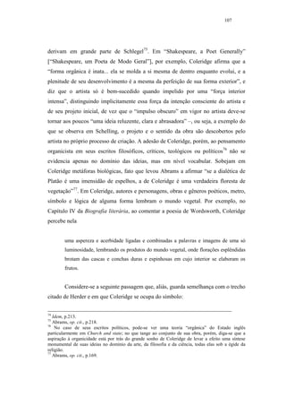 107




derivam em grande parte de Schlegel75. Em “Shakespeare, a Poet Generally”
[“Shakespeare, um Poeta de Modo Geral”], por exemplo, Coleridge afirma que a
“forma orgânica é inata... ela se molda a si mesma de dentro enquanto evolui, e a
plenitude de seu desenvolvimento é a mesma da perfeição de sua forma exterior”, e
diz que o artista só é bem-sucedido quando impelido por uma “força interior
intensa”, distinguindo implicitamente essa força da intenção consciente do artista e
de seu projeto inicial, de vez que o “impulso obscuro” em vigor no artista deve-se
tornar aos poucos “uma ideia reluzente, clara e abrasadora” –, ou seja, a exemplo do
que se observa em Schelling, o projeto e o sentido da obra são descobertos pelo
artista no próprio processo de criação. A adesão de Coleridge, porém, ao pensamento
organicista em seus escritos filosóficos, críticos, teológicos ou políticos76 não se
evidencia apenas no domínio das ideias, mas em nível vocabular. Sobejam em
Coleridge metáforas biológicas, fato que levou Abrams a afirmar “se a dialética de
Platão é uma imensidão de espelhos, a de Coleridge é uma verdadeira floresta de
vegetação”77. Em Coleridge, autores e personagens, obras e gêneros poéticos, metro,
símbolo e lógica de alguma forma lembram o mundo vegetal. Por exemplo, no
Capítulo IV da Biografia literária, ao comentar a poesia de Wordsworth, Coleridge
percebe nela


        uma aspereza e acerbidade ligadas e combinadas a palavras e imagens de uma só
        luminosidade, lembrando os produtos do mundo vegetal, onde florações esplêndidas
        brotam das cascas e conchas duras e espinhosas em cujo interior se elaboram os
        frutos.


        Considere-se a seguinte passagem que, aliás, guarda semelhança com o trecho
citado de Herder e em que Coleridge se ocupa do símbolo:


74
   Idem, p.213.
75
   Abrams, op. cit., p.218.
76
    No caso de seus escritos políticos, pode-se ver uma teoria “orgânica” do Estado inglês
particularmente em Church and state; no que tange ao conjunto de sua obra, porém, diga-se que a
aspiração à organicidade está por trás do grande sonho de Coleridge de levar a efeito uma síntese
monumental de suas ideias no domínio da arte, da filosofia e da ciência, todas elas sob a égide da
religião.
77
   Abrams, op. cit., p.169.
 