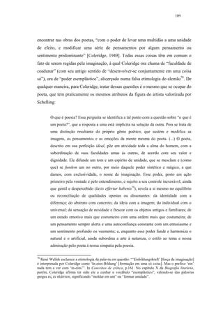 109




encontrar nas obras dos poetas, “com o poder de levar uma multidão a uma unidade
de efeito, e modificar uma série de pensamentos por algum pensamento ou
sentimento predominante” [Coleridge, 1949]. Todas essas coisas têm em comum o
fato de serem regidas pela imaginação, à qual Coleridge ora chama de “faculdade de
coadunar” (com seu antigo sentido de “desenvolver-se conjuntamente em uma coisa
só”), ora de “poder esemplástico”, alicerçado numa falsa etimologia do alemão78. De
qualquer maneira, para Coleridge, tratar dessas questões é o mesmo que se ocupar do
poeta, que tem praticamente os mesmos atributos da figura do artista valorizada por
Schelling:


        O que é poesia? Essa pergunta se identifica a tal ponto com a questão sobre “o que é
        um poeta?”, que a resposta a uma está implícita na solução da outra. Pois se trata de
        uma distinção resultante do próprio gênio poético, que sustém e modifica as
        imagens, os pensamentos e as emoções da mente mesma do poeta. (...) O poeta,
        descrito em sua perfeição ideal, põe em atividade toda a alma do homem, com a
        subordinação de suas faculdades umas às outras, de acordo com seu valor e
        dignidade. Ele difunde um tom e um espírito de unidade, que se mesclam e (como
        que) se fundem um no outro, por meio daquele poder sintético e mágico, a que
        damos, com exclusividade, o nome de imaginação. Esse poder, posto em ação
        primeiro pela vontade e pelo entendimento, e sujeito a seu controle inexorável, ainda
        que gentil e despercebido (laxis effertur habenis79), revela a si mesmo no equilíbrio
        ou reconciliação de qualidades opostas ou dissonantes: da identidade com a
        diferença; do abstrato com concreto; da ideia com a imagem; do individual com o
        universal; da sensação de novidade e frescor com os objetos antigos e familiares; de
        um estado emotivo mais que costumeiro com uma ordem mais que costumeira; de
        um pensamento sempre alerta e uma autoconfiança constante com um entusiasmo e
        um sentimento profundo ou veemente; e, enquanto esse poder funde e harmoniza o
        natural e o artificial, ainda subordina a arte à natureza, o estilo ao tema e nossa
        admiração pelo poeta à nossa simpatia pela poesia.

78
  René Wellek esclarece a etimologia da palavra em questão: “’Einbildungskraft’ [força da imaginação]
é interpretada por Coleridge como ‘In-eins-Bildung’ [formação em uma só coisa]. Mas o prefixo ‘ein’
nada tem a ver com ‘in-eins’”. In Conceitos de crítica, p.161. No capítulo X da Biografia literária,
porém, Coleridge afirma ter sido ele a cunhar o vocábulo “esemplástico”, valendo-se das palavras
gregas εις εν πλάττειν, significando “moldar em um” ou “formar unidade”.
 