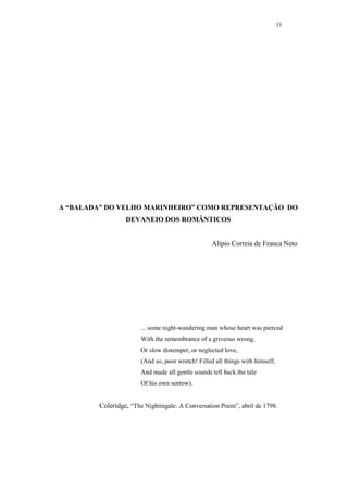 11




A “BALADA” DO VELHO MARINHEIRO” COMO REPRESENTAÇÃO DO
                  DEVANEIO DOS ROMÂNTICOS


                                                   Alípio Correia de Franca Neto




                        ... some night-wandering man whose heart was pierced
                        With the remembrance of a griveous wrong,
                        Or slow distemper, or neglected love,
                        (And so, poor wretch! Filled all things with himself,
                        And made all gentle sounds tell back the tale
                        Of his own sorrow).


         Coleridge, “The Nightingale: A Conversation Poem”, abril de 1798.
 
